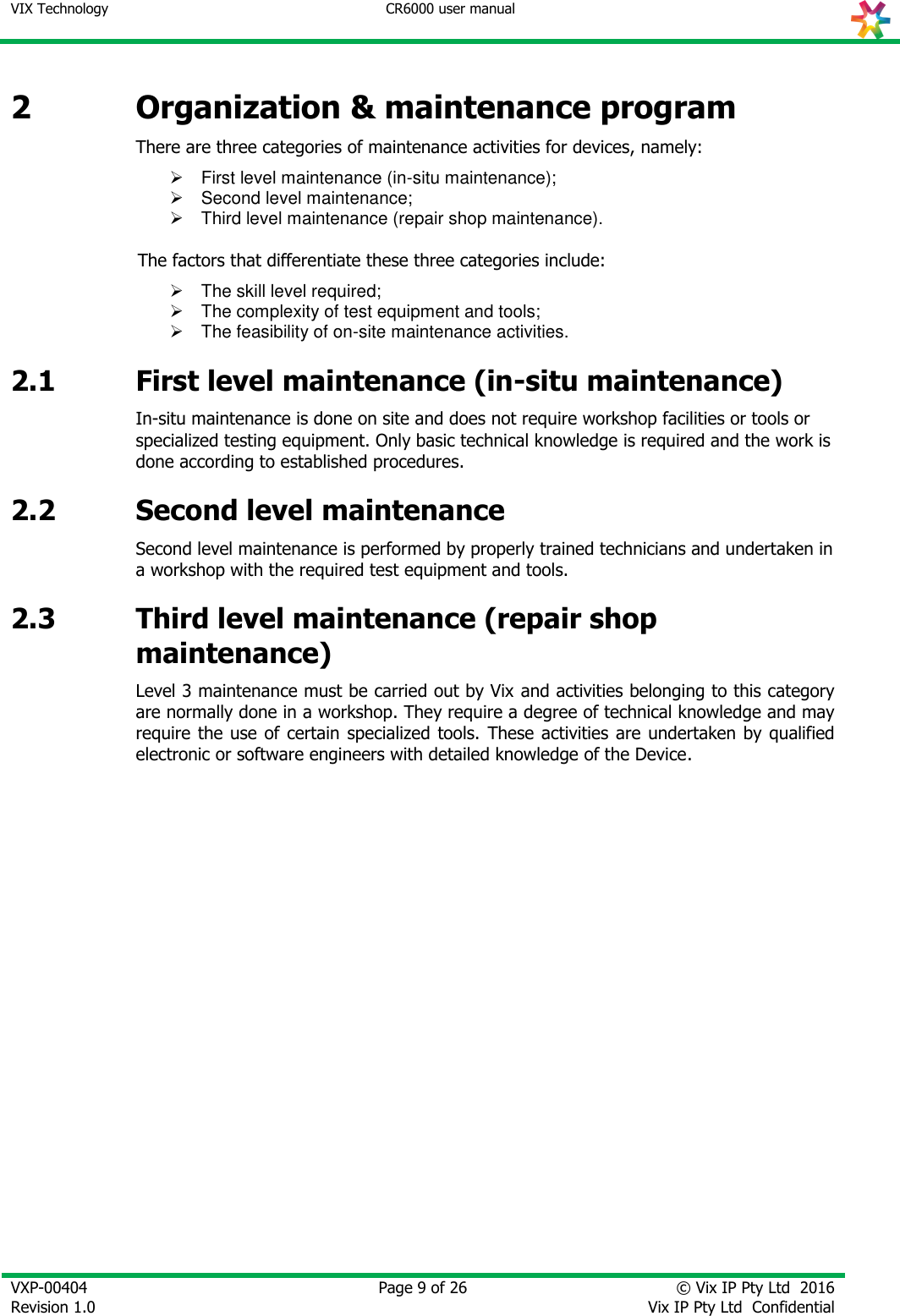 VIX Technology CR6000 user manual   VXP-00404 Revision 1.0    Page 9 of 26 © Vix IP Pty Ltd  2016 Vix IP Pty Ltd  Confidential   2 Organization &amp; maintenance program There are three categories of maintenance activities for devices, namely:   First level maintenance (in-situ maintenance);   Second level maintenance;   Third level maintenance (repair shop maintenance).  The factors that differentiate these three categories include:   The skill level required;    The complexity of test equipment and tools;   The feasibility of on-site maintenance activities. 2.1 First level maintenance (in-situ maintenance) In-situ maintenance is done on site and does not require workshop facilities or tools or specialized testing equipment. Only basic technical knowledge is required and the work is done according to established procedures.  2.2 Second level maintenance Second level maintenance is performed by properly trained technicians and undertaken in a workshop with the required test equipment and tools. 2.3 Third level maintenance (repair shop maintenance) Level 3 maintenance must be carried out by Vix and activities belonging to this category are normally done in a workshop. They require a degree of technical knowledge and may require the  use of certain specialized tools.  These  activities are undertaken by qualified electronic or software engineers with detailed knowledge of the Device.  