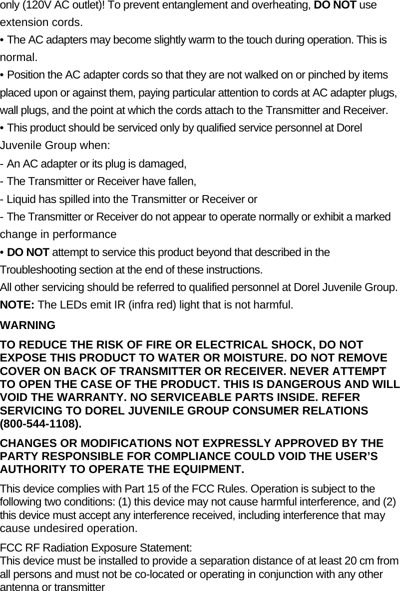 only (120V AC outlet)! To prevent entanglement and overheating, DO NOT use extension cords. &bull; The AC adapters may become slightly warm to the touch during operation. This is normal. &bull; Position the AC adapter cords so that they are not walked on or pinched by items placed upon or against them, paying particular attention to cords at AC adapter plugs, wall plugs, and the point at which the cords attach to the Transmitter and Receiver. &bull; This product should be serviced only by qualified service personnel at Dorel Juvenile Group when:  - An AC adapter or its plug is damaged, - The Transmitter or Receiver have fallen, - Liquid has spilled into the Transmitter or Receiver or - The Transmitter or Receiver do not appear to operate normally or exhibit a marked change in performance &bull; DO NOT attempt to service this product beyond that described in the Troubleshooting section at the end of these instructions. All other servicing should be referred to qualified personnel at Dorel Juvenile Group. NOTE: The LEDs emit IR (infra red) light that is not harmful. WARNING TO REDUCE THE RISK OF FIRE OR ELECTRICAL SHOCK, DO NOT EXPOSE THIS PRODUCT TO WATER OR MOISTURE. DO NOT REMOVE COVER ON BACK OF TRANSMITTER OR RECEIVER. NEVER ATTEMPT TO OPEN THE CASE OF THE PRODUCT. THIS IS DANGEROUS AND WILL VOID THE WARRANTY. NO SERVICEABLE PARTS INSIDE. REFER SERVICING TO DOREL JUVENILE GROUP CONSUMER RELATIONS (800-544-1108). CHANGES OR MODIFICATIONS NOT EXPRESSLY APPROVED BY THE PARTY RESPONSIBLE FOR COMPLIANCE COULD VOID THE USER&rsquo;S AUTHORITY TO OPERATE THE EQUIPMENT. This device complies with Part 15 of the FCC Rules. Operation is subject to the following two conditions: (1) this device may not cause harmful interference, and (2) this device must accept any interference received, including interference that may cause undesired operation. FCC RF Radiation Exposure Statement: This device must be installed to provide a separation distance of at least 20 cm from all persons and must not be co-located or operating in conjunction with any other antenna or transmitter 