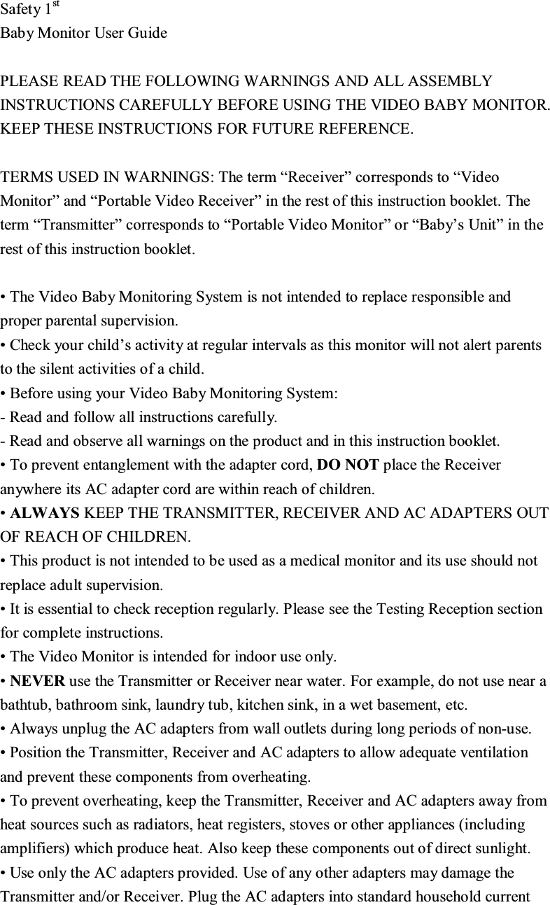 6DIHW\VW%DE\0RQLWRU8VHU*XLGH3/($6(5($'7+()2//2:,1*:$51,1*6$1'$//$66(0%/<,16758&amp;7,216&amp;$5()8//<%()25(86,1*7+(9,'(2%$%<021,725.((37+(6(,16758&amp;7,216)25)8785(5()(5(1&amp;(7(50686(',1:$51,1*67KHWHUP&sup3;5HFHLYHU&acute;FRUUHVSRQGVWR&sup3;9LGHR0RQLWRU&acute;DQG&sup3;3RUWDEOH9LGHR5HFHLYHU&acute;LQWKHUHVWRIWKLVLQVWUXFWLRQERRNOHW7KHWHUP&sup3;7UDQVPLWWHU&acute;FRUUHVSRQGVWR&sup3;3RUWDEOH9LGHR0RQLWRU&acute;RU&sup3;%DE\&para;V8QLW&acute;LQWKHUHVWRIWKLVLQVWUXFWLRQERRNOHW7KH9LGHR%DE\0RQLWRULQJ6\VWHPLVQRWLQWHQGHGWRUHSODFHUHVSRQVLEOHDQGSURSHUSDUHQWDOVXSHUYLVLRQ&amp;KHFN\RXUFKLOG&para;VDFWLYLW\DWUHJXODULQWHUYDOVDVWKLVPRQLWRUZLOOQRWDOHUWSDUHQWVWRWKHVLOHQWDFWLYLWLHVRIDFKLOG%HIRUHXVLQJ\RXU9LGHR%DE\0RQLWRULQJ6\VWHP5HDGDQGIROORZDOOLQVWUXFWLRQVFDUHIXOO\5HDGDQGREVHUYHDOOZDUQLQJVRQWKHSURGXFWDQGLQWKLVLQVWUXFWLRQERRNOHW7RSUHYHQWHQWDQJOHPHQWZLWKWKHDGDSWHUFRUG'2127SODFHWKH5HFHLYHUDQ\ZKHUHLWV$&amp;DGDSWHUFRUGDUHZLWKLQUHDFKRIFKLOGUHQ$/:$<6.((37+(75$160,77(55(&amp;(,9(5$1'$&amp;$'$37(562872)5($&amp;+2)&amp;+,/'5(17KLVSURGXFWLVQRWLQWHQGHGWREHXVHGDVDPHGLFDOPRQLWRUDQGLWVXVHVKRXOGQRWUHSODFHDGXOWVXSHUYLVLRQ,WLVHVVHQWLDOWRFKHFNUHFHSWLRQUHJXODUO\3OHDVHVHHWKH7HVWLQJ5HFHSWLRQVHFWLRQIRUFRPSOHWHLQVWUXFWLRQV7KH9LGHR0RQLWRULVLQWHQGHGIRULQGRRUXVHRQO\1(9(5XVHWKH7UDQVPLWWHURU5HFHLYHUQHDUZDWHU)RUH[DPSOHGRQRWXVHQHDUDEDWKWXEEDWKURRPVLQNODXQGU\WXENLWFKHQVLQNLQDZHWEDVHPHQWHWF$OZD\VXQSOXJWKH$&amp;DGDSWHUVIURPZDOORXWOHWVGXULQJORQJSHULRGVRIQRQXVH3RVLWLRQWKH7UDQVPLWWHU5HFHLYHUDQG$&amp;DGDSWHUVWRDOORZDGHTXDWHYHQWLODWLRQDQGSUHYHQWWKHVHFRPSRQHQWVIURPRYHUKHDWLQJ7RSUHYHQWRYHUKHDWLQJNHHSWKH7UDQVPLWWHU5HFHLYHUDQG$&amp;DGDSWHUVDZD\IURPKHDWVRXUFHVVXFKDVUDGLDWRUVKHDWUHJLVWHUVVWRYHVRURWKHUDSSOLDQFHVLQFOXGLQJDPSOLILHUVZKLFKSURGXFHKHDW$OVRNHHSWKHVHFRPSRQHQWVRXWRIGLUHFWVXQOLJKW8VHRQO\WKH$&amp;DGDSWHUVSURYLGHG8VHRIDQ\RWKHUDGDSWHUVPD\GDPDJHWKH7UDQVPLWWHUDQGRU5HFHLYHU3OXJWKH$&amp;DGDSWHUVLQWRVWDQGDUGKRXVHKROGFXUUHQW