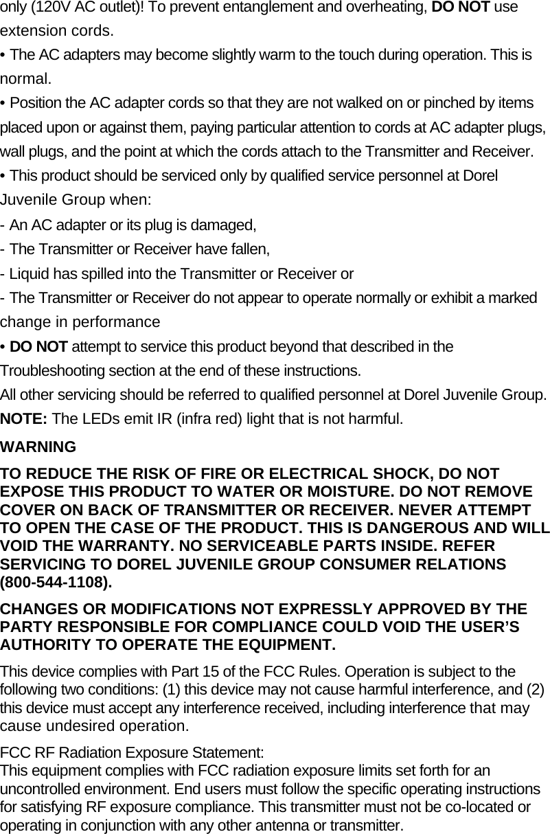 only (120V AC outlet)! To prevent entanglement and overheating, DO NOT use extension cords. &bull; The AC adapters may become slightly warm to the touch during operation. This is normal. &bull; Position the AC adapter cords so that they are not walked on or pinched by items placed upon or against them, paying particular attention to cords at AC adapter plugs, wall plugs, and the point at which the cords attach to the Transmitter and Receiver. &bull; This product should be serviced only by qualified service personnel at Dorel Juvenile Group when:  - An AC adapter or its plug is damaged, - The Transmitter or Receiver have fallen, - Liquid has spilled into the Transmitter or Receiver or - The Transmitter or Receiver do not appear to operate normally or exhibit a marked change in performance &bull; DO NOT attempt to service this product beyond that described in the Troubleshooting section at the end of these instructions. All other servicing should be referred to qualified personnel at Dorel Juvenile Group. NOTE: The LEDs emit IR (infra red) light that is not harmful. WARNING TO REDUCE THE RISK OF FIRE OR ELECTRICAL SHOCK, DO NOT EXPOSE THIS PRODUCT TO WATER OR MOISTURE. DO NOT REMOVE COVER ON BACK OF TRANSMITTER OR RECEIVER. NEVER ATTEMPT TO OPEN THE CASE OF THE PRODUCT. THIS IS DANGEROUS AND WILL VOID THE WARRANTY. NO SERVICEABLE PARTS INSIDE. REFER SERVICING TO DOREL JUVENILE GROUP CONSUMER RELATIONS (800-544-1108). CHANGES OR MODIFICATIONS NOT EXPRESSLY APPROVED BY THE PARTY RESPONSIBLE FOR COMPLIANCE COULD VOID THE USER&rsquo;S AUTHORITY TO OPERATE THE EQUIPMENT. This device complies with Part 15 of the FCC Rules. Operation is subject to the following two conditions: (1) this device may not cause harmful interference, and (2) this device must accept any interference received, including interference that may cause undesired operation. FCC RF Radiation Exposure Statement: This equipment complies with FCC radiation exposure limits set forth for an uncontrolled environment. End users must follow the specific operating instructions for satisfying RF exposure compliance. This transmitter must not be co-located or operating in conjunction with any other antenna or transmitter. 