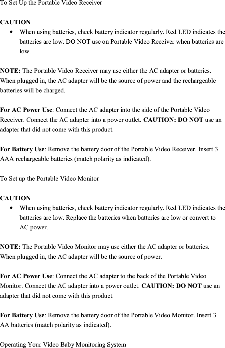 7R6HW8SWKH3RUWDEOH9LGHR5HFHLYHU &amp;$87,21&bull;:KHQXVLQJEDWWHULHVFKHFNEDWWHU\LQGLFDWRUUHJXODUO\5HG/('LQGLFDWHVWKHEDWWHULHVDUHORZ'2127XVHRQ3RUWDEOH9LGHR5HFHLYHUZKHQEDWWHULHVDUHORZ127(7KH3RUWDEOH9LGHR5HFHLYHUPD\XVHHLWKHUWKH$&amp;DGDSWHURUEDWWHULHV:KHQSOXJJHGLQWKH$&amp;DGDSWHUZLOOEHWKHVRXUFHRISRZHUDQGWKHUHFKDUJHDEOHEDWWHULHVZLOOEHFKDUJHG )RU$&amp;3RZHU8VH&amp;RQQHFWWKH$&amp;DGDSWHULQWRWKHVLGHRIWKH3RUWDEOH9LGHR5HFHLYHU&amp;RQQHFWWKH$&amp;DGDSWHULQWRDSRZHURXWOHW&amp;$87,21'2127XVHDQDGDSWHUWKDWGLGQRWFRPHZLWKWKLVSURGXFW)RU%DWWHU\8VH5HPRYHWKHEDWWHU\GRRURIWKH3RUWDEOH9LGHR5HFHLYHU,QVHUW$$$UHFKDUJHDEOHEDWWHULHVPDWFKSRODULW\DVLQGLFDWHG 7R6HWXSWKH3RUWDEOH9LGHR0RQLWRU&amp;$87,21&bull;:KHQXVLQJEDWWHULHVFKHFNEDWWHU\LQGLFDWRUUHJXODUO\5HG/('LQGLFDWHVWKHEDWWHULHVDUHORZ5HSODFHWKHEDWWHULHVZKHQEDWWHULHVDUHORZRUFRQYHUWWR$&amp;SRZHU127(7KH3RUWDEOH9LGHR0RQLWRUPD\XVHHLWKHUWKH$&amp;DGDSWHURUEDWWHULHV:KHQSOXJJHGLQWKH$&amp;DGDSWHUZLOOEHWKHVRXUFHRISRZHU)RU$&amp;3RZHU8VH&amp;RQQHFWWKH$&amp;DGDSWHUWRWKHEDFNRIWKH3RUWDEOH9LGHR0RQLWRU&amp;RQQHFWWKH$&amp;DGDSWHULQWRDSRZHURXWOHW&amp;$87,21'2127XVHDQDGDSWHUWKDWGLGQRWFRPHZLWKWKLVSURGXFW)RU%DWWHU\8VH5HPRYHWKHEDWWHU\GRRURIWKH3RUWDEOH9LGHR0RQLWRU,QVHUW$$EDWWHULHVPDWFKSRODULW\DVLQGLFDWHG 2SHUDWLQJ<RXU9LGHR%DE\0RQLWRULQJ6\VWHP