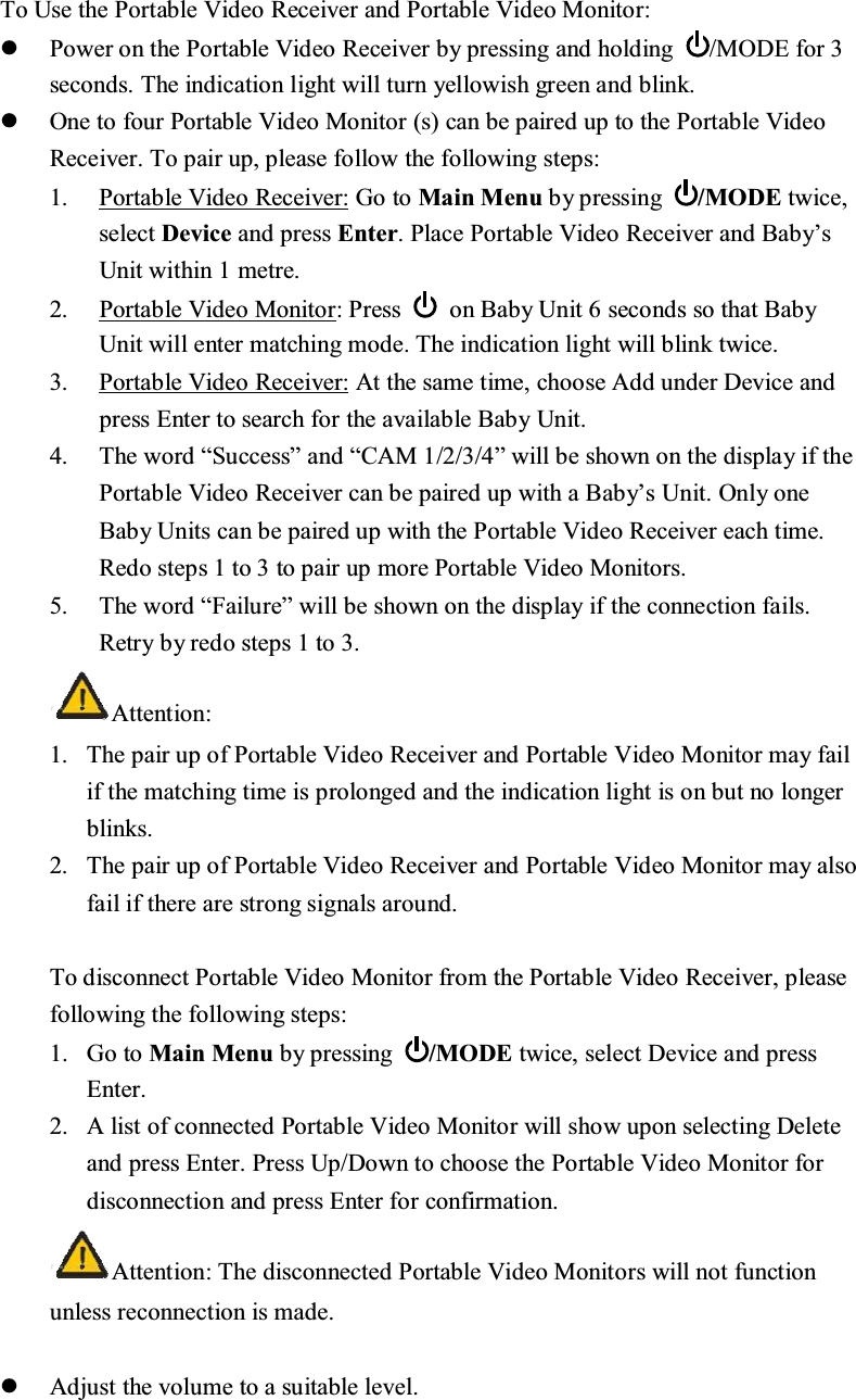 7R8VHWKH3RUWDEOH9LGHR5HFHLYHUDQG3RUWDEOH9LGHR0RQLWRUz3RZHURQWKH3RUWDEOH9LGHR5HFHLYHUE\SUHVVLQJDQGKROGLQJ 02'(IRUVHFRQGV7KHLQGLFDWLRQOLJKWZLOOWXUQ\HOORZLVKJUHHQDQGEOLQNz2QHWRIRXU3RUWDEOH9LGHR0RQLWRUVFDQEHSDLUHGXSWRWKH3RUWDEOH9LGHR5HFHLYHU7RSDLUXSSOHDVHIROORZWKHIROORZLQJVWHSV3RUWDEOH9LGHR5HFHLYHU*RWR0DLQ0HQXE\SUHVVLQJ 02'(WZLFHVHOHFW'HYLFHDQGSUHVV(QWHU3ODFH3RUWDEOH9LGHR5HFHLYHUDQG%DE\&para;V8QLWZLWKLQPHWUH 3RUWDEOH9LGHR0RQLWRU3UHVV  RQ%DE\8QLWVHFRQGVVRWKDW%DE\8QLWZLOOHQWHUPDWFKLQJPRGH7KHLQGLFDWLRQOLJKWZLOOEOLQNWZLFH3RUWDEOH9LGHR5HFHLYHU$WWKHVDPHWLPHFKRRVH$GGXQGHU'HYLFHDQGSUHVV(QWHUWRVHDUFKIRUWKHDYDLODEOH%DE\8QLW 7KHZRUG&sup3;6XFFHVV&acute;DQG&sup3;&amp;$0&acute;ZLOOEHVKRZQRQWKHGLVSOD\LIWKH3RUWDEOH9LGHR5HFHLYHUFDQEHSDLUHGXSZLWKD%DE\&para;V8QLW2QO\RQH%DE\8QLWVFDQEHSDLUHGXSZLWKWKH3RUWDEOH9LGHR5HFHLYHUHDFKWLPH5HGRVWHSVWRWRSDLUXSPRUH3RUWDEOH9LGHR0RQLWRUV7KHZRUG&sup3;)DLOXUH&acute;ZLOOEHVKRZQRQWKHGLVSOD\LIWKHFRQQHFWLRQIDLOV5HWU\E\UHGRVWHSVWR$WWHQWLRQ 7KHSDLUXSRI3RUWDEOH9LGHR5HFHLYHUDQG3RUWDEOH9LGHR0RQLWRUPD\IDLOLIWKHPDWFKLQJWLPHLVSURORQJHGDQGWKHLQGLFDWLRQOLJKWLVRQEXWQRORQJHUEOLQNV7KHSDLUXSRI3RUWDEOH9LGHR5HFHLYHUDQG3RUWDEOH9LGHR0RQLWRUPD\DOVRIDLOLIWKHUHDUHVWURQJVLJQDOVDURXQG7RGLVFRQQHFW3RUWDEOH9LGHR0RQLWRUIURPWKH3RUWDEOH9LGHR5HFHLYHUSOHDVHIROORZLQJWKHIROORZLQJVWHSV*RWR0DLQ0HQXE\SUHVVLQJ 02'(WZLFHVHOHFW'HYLFHDQGSUHVV(QWHU$OLVWRIFRQQHFWHG3RUWDEOH9LGHR0RQLWRUZLOOVKRZXSRQVHOHFWLQJ'HOHWHDQGSUHVV(QWHU3UHVV8S'RZQWRFKRRVHWKH3RUWDEOH9LGHR0RQLWRUIRUGLVFRQQHFWLRQDQGSUHVV(QWHUIRUFRQILUPDWLRQ $WWHQWLRQ7KHGLVFRQQHFWHG3RUWDEOH9LGHR0RQLWRUVZLOOQRWIXQFWLRQXQOHVVUHFRQQHFWLRQLVPDGHz$GMXVWWKHYROXPHWRDVXLWDEOHOHYHO