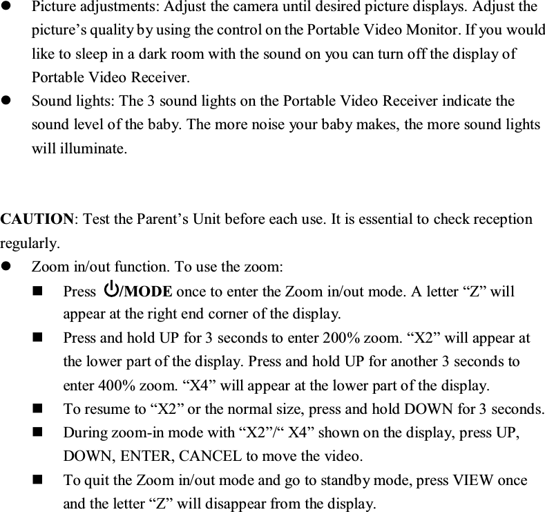 z3LFWXUHDGMXVWPHQWV$GMXVWWKHFDPHUDXQWLOGHVLUHGSLFWXUHGLVSOD\V$GMXVWWKHSLFWXUH&para;VTXDOLW\E\XVLQJWKHFRQWURORQWKH3RUWDEOH9LGHR0RQLWRU,I\RXZRXOGOLNHWRVOHHSLQDGDUNURRPZLWKWKHVRXQGRQ\RXFDQWXUQRIIWKHGLVSOD\RI3RUWDEOH9LGHR5HFHLYHUz6RXQGOLJKWV7KHVRXQGOLJKWVRQWKH3RUWDEOH9LGHR5HFHLYHULQGLFDWHWKHVRXQGOHYHORIWKHEDE\7KHPRUHQRLVH\RXUEDE\PDNHVWKHPRUHVRXQGOLJKWVZLOOLOOXPLQDWH&amp;$87,217HVWWKH3DUHQW&para;V8QLWEHIRUHHDFKXVH,WLVHVVHQWLDOWRFKHFNUHFHSWLRQUHJXODUO\z=RRPLQRXWIXQFWLRQ7RXVHWKH]RRP3UHVV 02'(RQFHWRHQWHUWKH=RRPLQRXWPRGH$OHWWHU&sup3;=&acute;ZLOODSSHDUDWWKHULJKWHQGFRUQHURIWKHGLVSOD\3UHVVDQGKROG83IRUVHFRQGVWRHQWHU]RRP&sup3;;&acute;ZLOODSSHDUDWWKHORZHUSDUWRIWKHGLVSOD\3UHVVDQGKROG83IRUDQRWKHUVHFRQGVWRHQWHU]RRP&sup3;;&acute;ZLOODSSHDUDWWKHORZHUSDUWRIWKHGLVSOD\7RUHVXPHWR&sup3;;&acute;RUWKHQRUPDOVL]HSUHVVDQGKROG'2:1IRUVHFRQGV'XULQJ]RRPLQPRGHZLWK&sup3;;&acute;&sup3;;&acute;VKRZQRQWKHGLVSOD\SUHVV83'2:1(17(5&amp;$1&amp;(/WRPRYHWKHYLGHR7RTXLWWKH=RRPLQRXWPRGHDQGJRWRVWDQGE\PRGHSUHVV9,(:RQFHDQGWKHOHWWHU&sup3;=&acute;ZLOOGLVDSSHDUIURPWKHGLVSOD\