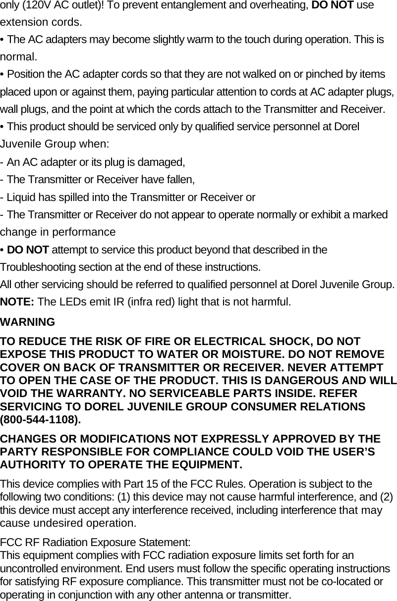 only (120V AC outlet)! To prevent entanglement and overheating, DO NOT use extension cords. • The AC adapters may become slightly warm to the touch during operation. This is normal. • Position the AC adapter cords so that they are not walked on or pinched by items placed upon or against them, paying particular attention to cords at AC adapter plugs, wall plugs, and the point at which the cords attach to the Transmitter and Receiver. • This product should be serviced only by qualified service personnel at Dorel Juvenile Group when:  - An AC adapter or its plug is damaged, - The Transmitter or Receiver have fallen, - Liquid has spilled into the Transmitter or Receiver or - The Transmitter or Receiver do not appear to operate normally or exhibit a marked change in performance • DO NOT attempt to service this product beyond that described in the Troubleshooting section at the end of these instructions. All other servicing should be referred to qualified personnel at Dorel Juvenile Group. NOTE: The LEDs emit IR (infra red) light that is not harmful. WARNING TO REDUCE THE RISK OF FIRE OR ELECTRICAL SHOCK, DO NOT EXPOSE THIS PRODUCT TO WATER OR MOISTURE. DO NOT REMOVE COVER ON BACK OF TRANSMITTER OR RECEIVER. NEVER ATTEMPT TO OPEN THE CASE OF THE PRODUCT. THIS IS DANGEROUS AND WILL VOID THE WARRANTY. NO SERVICEABLE PARTS INSIDE. REFER SERVICING TO DOREL JUVENILE GROUP CONSUMER RELATIONS (800-544-1108). CHANGES OR MODIFICATIONS NOT EXPRESSLY APPROVED BY THE PARTY RESPONSIBLE FOR COMPLIANCE COULD VOID THE USER’S AUTHORITY TO OPERATE THE EQUIPMENT. This device complies with Part 15 of the FCC Rules. Operation is subject to the following two conditions: (1) this device may not cause harmful interference, and (2) this device must accept any interference received, including interference that may cause undesired operation. FCC RF Radiation Exposure Statement: This equipment complies with FCC radiation exposure limits set forth for an uncontrolled environment. End users must follow the specific operating instructions for satisfying RF exposure compliance. This transmitter must not be co-located or operating in conjunction with any other antenna or transmitter. 