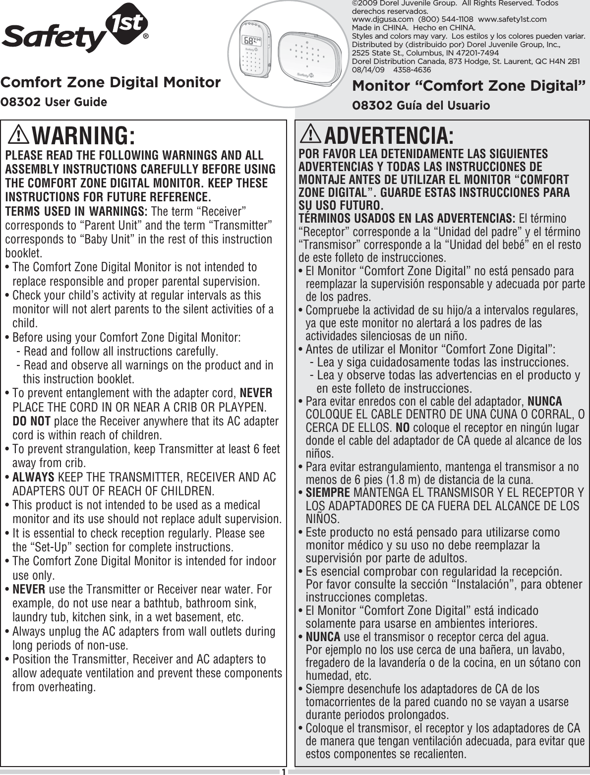 1Comfort Zone Digital Monitor08302User GuideADVERTENCIA:POR FAVOR LEA DETENIDAMENTE LAS SIGUIENTES ADVERTENCIAS Y TODAS LAS INSTRUCCIONES DE MONTAJE ANTES DE UTILIZAR EL MONITOR “COMFORTZONE DIGITAL”. GUARDE ESTAS INSTRUCCIONES PARASU USO FUTURO.TÉRMINOS USADOS EN LAS ADVERTENCIAS: El término “Receptor” corresponde a la “Unidad del padre” y el término “Transmisor” corresponde a la “Unidad del bebé” en el resto de este folleto de instrucciones.s¬¬%L¬Monitor “Comfort Zone Digital” no está pensado para reemplazar la supervisión responsable y adecuada por parte de los padres.s¬¬#OMPRUEBE¬LA¬ACTIVIDAD¬DE¬SU¬HIJOA¬A¬INTERVALOS¬REGULARES¬ya que este monitor no alertará a los padres de las actividades silenciosas de un niño.s¬Antes de utilizar el Monitor “Comfort Zone Digital”:- Lea y siga cuidadosamente todas las instrucciones.- Lea y observe todas las advertencias en el producto y   en este folleto de instrucciones.s¬¬0ARA¬EVITAR¬ENREDOS¬CON¬EL¬CABLE¬DEL¬ADAPTADOR¬NUNCA#/,/15%¬%,¬#!&quot;,%¬$%.42/¬$%¬5.!¬#5.!¬/¬#/22!,¬/¬CERCA DE ELLOS. NO coloque el receptor en ningún lugar donde el cable del adaptador de CA quede al alcance de los niños.s¬¬0ARA¬EVITAR¬ESTRANGULAMIENTO¬MANTENGA¬EL¬TRANSMISOR¬A¬NO¬menos de 6 pies (1.8 m) de distancia de la cuna.s¬¬SIEMPRE MANTENGA EL TRANSMISOR Y EL RECEPTOR Y LOS ADAPTADORES DE CA FUERA DEL ALCANCE DE LOSNIÑOS.s¬¬Este producto no está pensado para utilizarse como monitor médico y su uso no debe reemplazar la supervisión por parte de adultos.s¬¬Es esencial comprobar con regularidad la recepción. 0OR¬FAVOR¬CONSULTE¬LA¬SECCIØN¬h)NSTALACIØNv¬PARA¬OBTENER¬instrucciones completas.s¬¬%L¬Monitor “Comfort Zone Digital” está indicado solamente para usarse en ambientes interiores.s¬¬NUNCA use el transmisor o receptor cerca del agua. 0OR¬EJEMPLO¬NO¬LOS¬USE¬CERCA¬DE¬UNA¬BA×ERA¬UN¬LAVABO¬FREGADERO¬DE¬LA¬LAVANDERÓA¬O¬DE¬LA¬COCINA¬EN¬UN¬SØTANO¬CON¬HUMEDAD¬ETCs¬¬3IEMPRE¬DESENCHUFE¬LOS¬ADAPTADORES¬DE¬#!¬DE¬LOS¬tomacorrientes de la pared cuando no se vayan a usarse durante periodos prolongados.s¬¬#OLOQUE¬EL¬TRANSMISOR¬EL¬RECEPTOR¬Y¬LOS¬ADAPTADORES¬DE¬#!¬DE¬MANERA¬QUE¬TENGAN¬VENTILACIØN¬ADECUADA¬PARA¬EVITAR¬QUE¬estos componentes se recalienten.Monitor “Comfort Zone Digital”08302Guía del Usuario   WARNING:PLEASE READ THE FOLLOWING WARNINGS AND ALL ASSEMBLY INSTRUCTIONS CAREFULLY BEFORE USING THE COMFORT ZONE DIGITAL MONITOR. KEEP THESE INSTRUCTIONS FOR FUTURE REFERENCE.TERMS USED IN WARNINGS: 4HE¬TERM¬h2ECEIVERv¬CORRESPONDS¬TO¬h0ARENT¬5NITv¬AND¬THE¬TERM¬h4RANSMITTERv¬CORRESPONDS¬TO¬h&quot;ABY¬5NITv¬IN¬THE¬REST¬OF¬THIS¬instruction booklet.s¬¬4HE¬#OMFORT¬:ONE¬$IGITAL¬-ONITOR¬IS¬NOT¬INTENDED¬TO¬replace responsible and proper parental supervision.s¬¬#HECK¬YOUR¬CHILDS¬ACTIVITY¬AT¬REGULAR¬INTERVALS¬AS¬THIS¬MONITOR¬WILL¬NOT¬ALERT¬PARENTS¬TO¬THE¬SILENT¬ACTIVITIES¬OF¬A¬CHILDs¬Before using your Comfort Zone Digital Monitor:- Read and follow all instructions carefully.¬ ¬2EAD¬AND¬OBSERVE¬ALL¬WARNINGS¬ON¬THE¬PRODUCT¬AND¬IN¬¬ ¬¬THIS¬INSTRUCTION¬BOOKLETs¬¬4O¬PREVENT¬ENTANGLEMENT¬WITH¬THE¬ADAPTER¬CORD¬NEVERPLACE THE CORD IN OR NEAR A CRIB OR PLAYPEN. DO NOT¬PLACE¬THE¬2ECEIVER¬ANYWHERE¬THAT¬ITS¬!#¬ADAPTER¬CORD¬IS¬WITHIN¬REACH¬OF¬CHILDRENs¬¬4O¬PREVENT¬STRANGULATION¬KEEP¬4RANSMITTER¬AT¬LEAST¬¬FEET¬away from crib.s¬¬ALWAYS¬+%%0¬4(%¬42!.3-)44%2¬2%#%)6%2¬!.$¬!#¬ADAPTERS OUT OF REACH OF CHILDREN.s¬¬4HIS¬PRODUCT¬IS¬NOT¬INTENDED¬TO¬BE¬USED¬AS¬A¬MEDICAL¬MONITOR¬AND¬ITS¬USE¬SHOULD¬NOT¬REPLACE¬ADULT¬SUPERVISION¬s¬¬)T¬IS¬ESSENTIAL¬TO¬CHECK¬RECEPTION¬REGULARLY¬0LEASE¬SEE¬THE¬h3ET5Pv¬SECTION¬FOR¬COMPLETE¬INSTRUCTIONSs¬¬4HE¬#OMFORT¬:ONE¬$IGITAL¬-ONITOR¬IS¬INTENDED¬FOR¬INDOOR¬use only. s¬¬NEVER¬USE¬THE¬4RANSMITTER¬OR¬2ECEIVER¬NEAR¬WATER¬&amp;OR¬EXAMPLE¬DO¬NOT¬USE¬NEAR¬A¬BATHTUB¬BATHROOM¬SINK¬LAUNDRY¬TUB¬KITCHEN¬SINK¬IN¬A¬WET¬BASEMENT¬ETCs¬¬!LWAYS¬UNPLUG¬THE¬!#¬ADAPTERS¬FROM¬WALL¬OUTLETS¬DURING¬long periods of non-use.s¬¬0OSITION¬THE¬4RANSMITTER¬2ECEIVER¬AND¬!#¬ADAPTERS¬TO¬ALLOW¬ADEQUATE¬VENTILATION¬AND¬PREVENT¬THESE¬COMPONENTS¬FROM¬OVERHEATING©2009 Dorel Juvenile Group.  All Rights Reserved. Todos derechos reservados.www.djgusa.com  (800) 544-1108  www.safety1st.com  Made in CHINA.  Hecho en CHINA.Styles and colors may vary.  Los estilos y los colores pueden variar.Distributed by (distribuido por) Dorel Juvenile Group, Inc., 2525 State St., Columbus, IN 47201-7494  Dorel Distribution Canada, 873 Hodge, St. Laurent, QC H4N 2B108/14/09    4358-4636