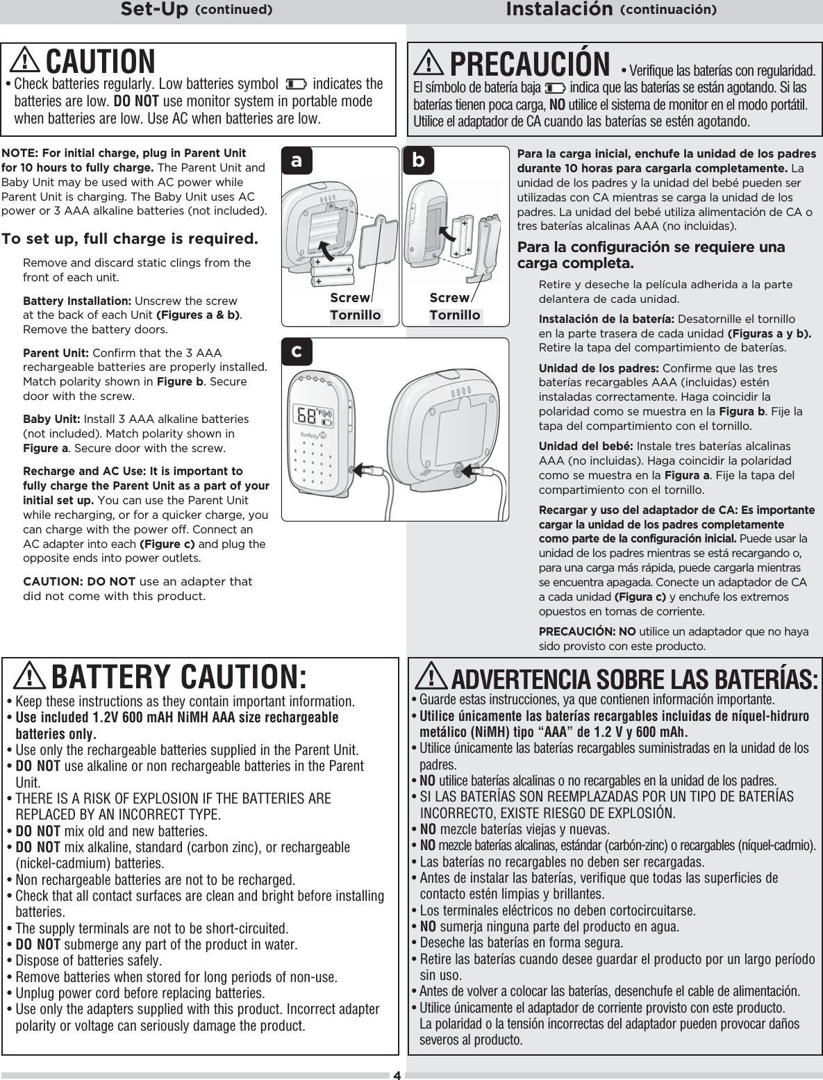 ab4ScrewTornillocNOTE:For initial charge, plug in Parent Unit for 10 hours to fully charge. The Parent Unit and Baby Unit may be used with AC power while Parent Unit is charging. The Baby Unit uses AC power or 3 AAA alkaline batteries (not included).To set up, full charge is required. Remove and discard static clings from the front of each unit.    Battery Installation: Unscrew the screw at the back of each Unit (Figures a &amp; b).Remove the battery doors.   Parent Unit: Confirm that the 3 AAA rechargeable batteries are properly installed. Match polarity shown in Figure b. Secure door with the screw.   Baby Unit: Install 3 AAA alkaline batteries (not included). Match polarity shown in Figure a. Secure door with the screw.Recharge and AC Use: It is important to fully charge the Parent Unit as a part of your initial set up. You can use the Parent Unit 3$%(!ŏ.!$.#%*#Čŏ+.ŏ&quot;+.ŏŏ-1%&apos;!.ŏ$.#!Čŏ5+1ŏcan charge with the power off. Connect an AC adapter into each (Figure c) and plug the opposite ends into power outlets.  CAUTION: DO NOT use an adapter that did not come with this product.s¬¬#HECK¬BATTERIES¬REGULARLY¬,OW¬BATTERIES¬SYMBOL¬¬¬¬¬¬¬¬¬INDICATES¬THE¬batteries are low. DO NOT use monitor system in portable mode WHEN¬BATTERIES¬ARE¬LOW¬5SE¬!#¬WHEN¬BATTERIES¬ARE¬LOWCAUTIONPara la carga inicial, enchufe la unidad de los padres durante 10 horas para cargarla completamente. La unidad de los padres y la unidad del bebé pueden ser utilizadas con CA mientras se carga la unidad de los , .!/ċŏŏ1*%  ŏ !(ŏ!hŏ10%(%6ŏ(%)!*0%¨*ŏ !ŏŏ+ŏtres baterías alcalinas AAA (no incluidas).Para la configuración se requiere una carga completa.Retire y deseche la película adherida a la parte delantera de cada unidad.   Instalación de la batería: Desatornille el tornillo en la parte trasera de cada unidad (Figuras a y b).Retire la tapa del compartimiento de baterías.   Unidad de los padres:ŏ+*&quot;%.)!ŏ-1!ŏ(/ŏ0.!/ŏbaterías recargables AAA (incluidas) estén instaladas correctamente. Haga coincidir la polaridad como se muestra en la Figura bċŏ%&amp;!ŏ(ŏtapa del compartimiento con el tornillo.   Unidad del bebé: Instale tres baterías alcalinas AAA (no incluidas). Haga coincidir la polaridad como se muestra en la Figura aċŏ%&amp;!ŏ(ŏ0,ŏ !(ŏcompartimiento con el tornillo.Recargar y uso del adaptador de CA: Es importante cargar la unidad de los padres completamente como parte de la configuración inicial. Puede usar la unidad de los padres mientras se está recargando o, para una carga más rápida, puede cargarla mientras se encuentra apagada. Conecte un adaptador de CA a cada unidad (Figura c) y enchufe los extremos opuestos en tomas de corriente. PRECAUCIÓN: NOŏ10%(%!ŏ1*ŏ ,0 +.ŏ-1!ŏ*+ŏ$5ŏsido provisto con este producto.PRECAUCIÓN s¬6ERIFIQUE¬LAS¬BATERÓAS¬CON¬REGULARIDAD¬%L¬SÓMBOLO¬DE¬BATERÓA¬BAJA¬¬¬¬¬¬¬¬¬INDICA¬QUE¬LAS¬BATERÓAS¬SE¬ESTÉN¬AGOTANDO¬3I¬LAS¬BATERÓAS¬TIENEN¬POCA¬CARGA¬NO utilice el sistema de monitor en el modo portátil. Utilice el adaptador de CA cuando las baterías se estén agotando.s¬¬&apos;UARDE¬ESTAS¬INSTRUCCIONES¬YA¬QUE¬CONTIENEN¬INFORMACIØN¬IMPORTANTEs¬¬Utilice únicamente las baterías recargables incluidas de níquel-hidruro metálico (NiMH) tipo “AAA” de 1.2 V y 600 mAh.s¬¬Utilice únicamente las baterías recargables suministradas en la unidad de los padres. s¬NO utilice baterías alcalinas o no recargables en la unidad de los padres.s¬¬SI LAS BATERÍAS SON REEMPLAZADAS POR UN TIPO DE BATERÍAS).#/22%#4/¬%8)34%¬2)%3&apos;/¬$%¬%80,/3)¼.s¬NO¬MEZCLE¬BATERÓAS¬VIEJAS¬Y¬NUEVASs¬¬NO¬MEZCLE¬BATERÓAS¬ALCALINAS¬ESTÉNDAR¬CARBØNZINC¬O¬RECARGABLES¬NÓQUELCADMIOs¬¬Las baterías no recargables no deben ser recargadas.s¬¬!NTES¬DE¬INSTALAR¬LAS¬BATERÓAS¬VERIFIQUE¬QUE¬TODAS¬LAS¬SUPERFICIES¬DE¬contacto estén limpias y brillantes.s¬¬Los terminales eléctricos no deben cortocircuitarse.s¬¬NO¬SUMERJA¬NINGUNA¬PARTE¬DEL¬PRODUCTO¬EN¬AGUAs¬¬$ESECHE¬LAS¬BATERÓAS¬EN¬FORMA¬SEGURAs¬¬Retire las baterías cuando desee guardar el producto por un largo período sin uso.s¬¬!NTES¬DE¬VOLVER¬A¬COLOCAR¬LAS¬BATERÓAS¬DESENCHUFE¬EL¬CABLE¬DE¬ALIMENTACIØNs¬¬Utilice únicamente el adaptador de corriente provisto con este producto. La polaridad o la tensión incorrectas del adaptador pueden provocar daños severos al producto.ADVERTENCIA SOBRE LAS BATERÍAS:s¬¬+EEP¬THESE¬INSTRUCTIONS¬AS¬THEY¬CONTAIN¬IMPORTANT¬INFORMATIONs¬¬Use included 1.2V 600 mAH NiMH AAA size rechargeable batteries only.s¬¬5SE¬ONLY¬THE¬RECHARGEABLE¬BATTERIES¬SUPPLIED¬IN¬THE¬0ARENT¬5NIT¬s¬¬DO NOT¬USE¬ALKALINE¬OR¬NON¬RECHARGEABLE¬BATTERIES¬IN¬THE¬0ARENT¬Unit.s¬¬4(%2%¬)3¬!¬2)3+¬/&amp;¬%80,/3)/.¬)&amp;¬4(%¬&quot;!44%2)%3¬!2%¬REPLACED BY AN INCORRECT TYPE. s¬DO NOT mix old and new batteries.s¬¬DO NOT¬MIX¬ALKALINE¬STANDARD¬CARBON¬ZINC¬OR¬RECHARGEABLE¬(nickel-cadmium) batteries.s¬¬.ON¬RECHARGEABLE¬BATTERIES¬ARE¬NOT¬TO¬BE¬RECHARGEDs¬¬#HECK¬THAT¬ALL¬CONTACT¬SURFACES¬ARE¬CLEAN¬AND¬BRIGHT¬BEFORE¬INSTALLING¬batteries.s¬¬4HE¬SUPPLY¬TERMINALS¬ARE¬NOT¬TO¬BE¬SHORTCIRCUITEDs¬¬DO NOT¬SUBMERGE¬ANY¬PART¬OF¬THE¬PRODUCT¬IN¬WATER¬s¬¬Dispose of batteries safely.s¬¬2EMOVE¬BATTERIES¬WHEN¬STORED¬FOR¬LONG¬PERIODS¬OF¬NONUSEs¬¬Unplug power cord before replacing batteries.s¬¬5SE¬ONLY¬THE¬ADAPTERS¬SUPPLIED¬WITH¬THIS¬PRODUCT¬)NCORRECT¬ADAPTER¬POLARITY¬OR¬VOLTAGE¬CAN¬SERIOUSLY¬DAMAGE¬THE¬PRODUCTBATTERY CAUTION:ScrewTornilloSet-Up (continued) Instalación (continuación)