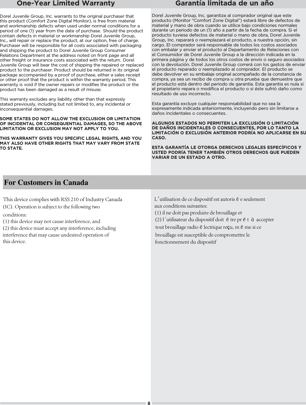 Dorel Juvenile Group, Inc. warrants to the original purchaser that this product (Comfort Zone Digital Monitor), is free from material and workmanship defects when used under normal conditions for a period of one (1) year from the date of purchase. Should the product contain defects in material or workmanship Dorel Juvenile Group, Inc., will repair or replace the product, at our option, free of charge. Purchaser will be responsible for all costs associated with packaging and shipping the product to Dorel Juvenile Group Consumer Relations Department at the address noted on front page and all other freight or insurance costs associated with the return. Dorel Juvenile Group will bear the cost of shipping the repaired or replaced product to the purchaser. Product should be returned in its original package accompanied by a proof of purchase, either a sales receipt or other proof that the product is within the warranty period. This warranty is void if the owner repairs or modifies the product or the product has been damaged as a result of misuse.  This warranty excludes any liability other than that expressly stated previously, including but not limited to, any incidental or %*+*/!-1!*0%(ŏ )#!/ċSOME STATES DO NOT ALLOW THE EXCLUSION OR LIMITATION OF INCIDENTAL OR CONSEQUENTIAL DAMAGES, SO THE ABOVE LIMITATION OR EXCLUSION MAY NOT APPLY TO YOU.THIS WARRANTY GIVES YOU SPECIFIC LEGAL RIGHTS, AND YOU MAY ALSO HAVE OTHER RIGHTS THAT MAY VARY FROM STATE TO STATE. +.!(ŏ12!*%(!ŏ.+1,Čŏ*ċŏ#.*0%6ŏ(ŏ+),. +.ŏ+.%#%*(ŏ-1!ŏ!/0!ŏproducto (Monitor “Comfort Zone Digital”) estará libre de defectos de material y mano de obra cuando se utilice bajo condiciones normales durante un periodo de un (1) año a partir de la fecha de compra. Si el producto tuviese defectos de material o mano de obra, Dorel Juvenile .+1,Čŏ*ċŏ.!,..8ŏ+ŏ.!!),(6.8ŏ!(ŏ,.+ 10+Čŏŏ*1!/0.ŏ+,%¨*Čŏ/%*ŏcargo. El comprador será responsable de todos los costos asociados con embalar y enviar el producto al Departamento de Relaciones con !(ŏ+*/1)% +.ŏ !ŏ+.!(ŏ12!*%(!ŏ.+1,ŏŏ(ŏ %.!%¨*ŏ%* % ŏ!*ŏ(ŏprimera página y de todos los otros costos de envío o seguro asociados +*ŏ(ŏ !2+(1%¨*ċŏ+.!(ŏ12!*%(!ŏ.+1,ŏ+..!.8ŏ+*ŏ(+/ŏ#/0+/ŏ !ŏ!*2%.ŏel producto reparado o reemplazado al comprador. El producto se debe devolver en su embalaje original acompañado de la constancia de +),.Čŏ5ŏ/!ŏ1*ŏ.!%+ŏ !ŏ+),.ŏ1ŏ+0.ŏ,.1!ŏ-1!ŏ !)1!/0.!ŏ-1!ŏel producto está dentro del periodo de garantía. Esta garantía es nula si !(ŏ,.+,%!0.%+ŏ.!,.ŏ+ŏ)+ %&quot;%ŏ!(ŏ,.+ 10+ŏ+ŏ/%ŏh/0!ŏ/1&quot;.%¨ŏ ¦+ŏ+)+ŏresultado de uso incorrecto./0ŏ#.*0ŏ!4(15!ŏ1(-1%!.ŏ.!/,+*/%(%  ŏ-1!ŏ*+ŏ/!ŏ(ŏexpresamente indicada anteriormente, incluyendo pero sin limitarse a daños incidentales o consecuentes.ALGUNOS ESTADOS NO PERMITEN LA EXCLUSIÓN O LIMITACIÓN DE DAÑOS INCIDENTALES O CONSECUENTES, POR LO TANTO LA LIMITACIÓN O EXCLUSIÓN ANTERIOR PODRÍA NO APLICARSE EN SU CASO.ESTA GARANTÍA LE OTORGA DERECHOS LEGALES ESPECÍFICOS Y USTED PODRÍA TENER TAMBIÉN OTROS DERECHOS QUE PUEDEN VARIAR DE UN ESTADO A OTRO.One-Year Limited Warranty Garantía limitada de un año8For Customers in CanadaThis device complies with RSS 210 of Industry Canada(IC). Operation is subject to the following twoconditions:(1) this device may not cause interference, and(2) this device must accept any interference, includinginterference that may cause undesired operation ofthis device.L’ utilisation de ce dispositif est autorisée seulementaux conditions suivantes:(1) il ne doit pas produire de brouillage et(2) l’ utilisateur du dispositif doit étre prêt à acceptertout brouillage radioélectrique reçu, même si cebrouillage est susceptible de compromettre lefonctionnement du dispositif
