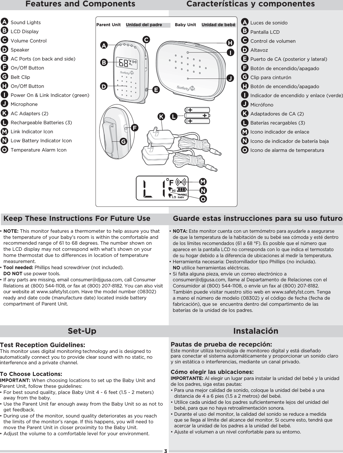 3Set-Up InstalaciónTest Reception Guidelines:This monitor uses digital monitoring technology and is designed to automatically connect you to provide clear sound with no static, no interference and a private channel.To Choose Locations: IMPORTANT: When choosing locations to set up the Baby Unit and Parent Unit, follow these guidelines:đŏŏ+.ŏ!/0ŏ/+1* ŏ-1(%05Čŏ,(!ŏ5ŏ*%0ŏąŏġŏćŏ&quot;!!0ŏĨāċĆŏġŏĂŏ)!0!./ĩŏaway from the baby.đŏŏ/!ŏ0$!ŏ.!*0ŏ*%0ŏ&quot;.ŏ!*+1#$ŏ35ŏ&quot;.+)ŏ0$!ŏ5ŏ*%0ŏ/+ŏ/ŏ*+0ŏ0+ŏget feedback. đŏŏ1.%*#ŏ1/!ŏ+&quot;ŏ0$!ŏ)+*%0+.Čŏ/+1* ŏ-1(%05ŏ !0!.%+.0!/ŏ/ŏ5+1ŏ.!$ŏthe limits of the monitor’s range. If this happens, you will need to move the Parent Unit in closer proximity to the Baby Unit.đŏŏ &amp;1/0ŏ0$!ŏ2+(1)!ŏ0+ŏŏ+)&quot;+.0(!ŏ(!2!(ŏ&quot;+.ŏ5+1.ŏ!*2%.+*)!*0ċPautas de prueba de recepción:Este monitor utiliza tecnología de monitoreo digital y está diseñado para conectar el sistema automáticamente y proporcionar un sonido claro y sin estática o interferencias, mediante un canal privado.Cómo elegir las ubicaciones: IMPORTANTE: Al elegir un lugar para instalar la unidad del bebé y la unidad de los padres, siga estas pautas:đŏŏ.ŏ1*ŏ)!&amp;+.ŏ(%  ŏ !ŏ/+*% +Čŏ+(+-1!ŏ(ŏ1*%  ŏ !(ŏ!hŏŏ1*ŏdistancia de 4 a 6 pies (1.5 a 2 metros) del bebé.đŏŏ0%(%!ŏ ŏ1*%  ŏ !ŏ(+/ŏ, .!/ŏ/1&quot;%%!*0!)!*0!ŏ(!&amp;+/ŏ !(ŏ1*%  ŏ !(ŏ!hČŏ,.ŏ-1!ŏ*+ŏ$5ŏ.!0.+(%)!*0%¨*ŏ/+*+.ċđŏŏ1.*0!ŏ!(ŏ1/+ŏ !(ŏ)+*%0+.Čŏ(ŏ(%  ŏ !(ŏ/+*% +ŏ/!ŏ.! 1!ŏŏ)! % ŏ-1!ŏ/!ŏ((!#ŏ(ŏ()%0!ŏ !(ŏ(*!ŏ !(ŏ)+*%0+.ċŏ%ŏ+1..!ŏ!/0+Čŏ0!* .8ŏ-1!ŏacercar la unidad de los padres a la unidad del bebé.đŏŏ&amp;1/0!ŏ!(ŏ2+(1)!*ŏŏ1*ŏ*%2!(ŏ+*&quot;+.0(!ŏ,.ŏ/1ŏ!*0+.*+ċFeatures and Components Características y componentesSound Lights LCD DisplayVolume ControlSpeakerAC Ports (on back and side)On/Off ButtonBelt ClipOn/Off ButtonPower On &amp; Link Indicator (green)MicrophoneAC Adapters (2) Rechargeable Batteries (3)Link Indicator Icon Low Battery Indicator IconTemperature Alarm IconLuces de sonidoPantalla LCDControl de volumenAltavozPuerto de CA (posterior y lateral)+0¨*ŏ !ŏ!*!* % +ĥ,# +(%,ŏ,.ŏ%*01.¨*+0¨*ŏ !ŏ!*!* % +ĥ,# +Indicador de encendido y enlace (verde)%.¨&quot;+*+Adaptadores de CA (2)Baterías recargables (3)Icono indicador de enlaceIcono de indicador de batería bajaIcono de alarma de temperaturaAABBCCDDEEFFHIGGHHIIJJParent Unit Unidad del padre Baby Unit Unidad de bebéABDKGđŏŏNOTE: This monitor features a thermometer to help assure you that the temperature of your baby’s room is within the comfortable and recommended range of 61 to 68 degrees. The number shown on the LCD display may not correspond with what’s shown on your home thermostat due to differences in location of temperature measurement.đŏŏTool needed: Phillips head screwdriver (not included). DO NOT use power tools. đŏŏ&quot;ŏ*5ŏ,.0/ŏ.!ŏ)%//%*#Čŏ!)%(ŏ+*/1)!.Į &amp;#1/ċ+)Čŏ((ŏ+*/1)!.ŏRelations at (800) 544-1108, or fax at (800) 207-8182. You can also visit our website at www.safety1st.com. Have the model number (08302) ready and date code (manufacture date) located inside battery compartment of Parent Unit.CJKKLLđŏŏNOTA:ŏ/0!ŏ)+*%0+.ŏ1!*0ŏ+*ŏ1*ŏ0!.)¨)!0.+ŏ,.ŏ51 .(!ŏŏ/!#1../!ŏ !ŏ-1!ŏ(ŏ0!),!.01.ŏ !ŏ(ŏ$%0%¨*ŏ !ŏ/1ŏ!hŏ/!ŏ¨)+ ŏ5ŏ!/0hŏ !*0.+ŏ !ŏ(+/ŏ()%0!/ŏ.!+)!*  +/ŏĨćāŏŏćĉŏłĩċŏ/ŏ,+/%(!ŏ-1!ŏ!(ŏ*Ò)!.+ŏ-1!ŏ,.!!ŏ!*ŏ(ŏ,*0((ŏŏ*+ŏ+..!/,+* ŏ+*ŏ(+ŏ-1!ŏ%* %ŏ!(ŏ0!.)+/00+ŏde su hogar debido a la diferencia de ubicaciones al medir la temperatura.đŏŏ!..)%!*0ŏ*!!/.%čŏ!/0+.*%(( +.ŏ0%,+ŏ$%((%,/ŏĨ*+ŏ%*(1% ĩċŏNO utilice herramientas eléctricas.đŏŏ%ŏ&quot;(0ŏ(#1*ŏ,%!6Čŏ!*2!ŏ1*ŏ+..!+ŏ!(!0.¨*%+ŏŏ+*/1)!.Į &amp;#1/ċ+)Čŏ(()!ŏ(ŏ!,.0)!*0+ŏ !ŏ!(%+*!/ŏ+*ŏ!(ŏConsumidor al (800) 544-1108, o envíe un fax al (800) 207-8182. También puede visitar nuestro sitio web en www.safety1st.com. Tenga ŏ)*+ŏ!(ŏ*Ò)!.+ŏ !ŏ)+ !(+ŏĨĀĉăĀĂĩŏ5ŏ!(ŏ¨ %#+ŏ !ŏ&quot;!$ŏĨ&quot;!$ŏ !ŏ&quot;.%%¨*ĩČŏ-1!ŏ/!ŏŏ!*1!*0.ŏ !*0.+ŏ !(ŏ+),.0%)!*0+ŏ !ŏ(/ŏbaterías de la unidad de los padres.LMMEFMNONONO Keep These Instructions For Future Use Guarde estas instrucciones para su uso futuro