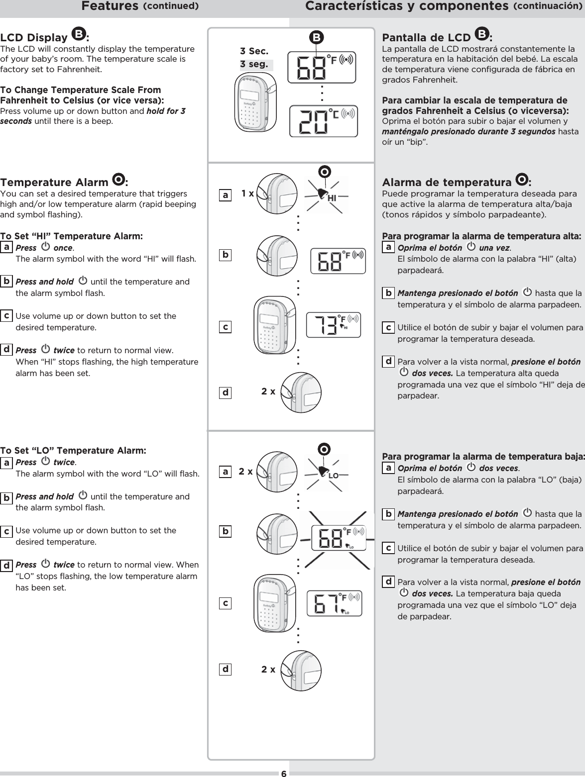 LCD Display B:The LCD will constantly display the temperature of your baby’s room. The temperature scale is &quot;0+.5ŏ/!0ŏ0+ŏ$.!*$!%0ċŏTo Change Temperature Scale From Fahrenheit to Celsius (or vice versa):Press volume up or down button and hold for 3 seconds until there is a beep.Temperature Alarm  O:You can set a desired temperature that triggers high and/or low temperature alarm (rapid beeping and symbol flashing).To Set “HI” Temperature Alarm:Press once.The alarm symbol with the word “HI” will flash. Press and hold  until the temperature and the alarm symbol flash. Use volume up or down button to set the desired temperature. Press twice to return to normal view. When “HI” stops flashing, the high temperature alarm has been set.To Set “LO” Temperature Alarm:Press twice.The alarm symbol with the word “LO” will flash. Press and hold  until the temperature and the alarm symbol flash. Use volume up or down button to set the desired temperature. Press twice to return to normal view. When “LO” stops flashing, the low temperature alarm has been set.Features (continued) Características y componentes (continuación). . . 3 seg.3 Sec.1 x2 x. . .  . . . B2 x2 x. . .  . . . bcadbcadbcadbcad6Pantalla de LCD B:La pantalla de LCD mostrará constantemente la 0!),!.01.ŏ!*ŏ(ŏ$%0%¨*ŏ !(ŏ!hċŏŏ!/(ŏde temperatura viene configurada de fábrica en #. +/ŏ$.!*$!%0ċPara cambiar la escala de temperatura de grados Fahrenheit a Celsius (o viceversa):,.%)ŏ!(ŏ+0¨*ŏ,.ŏ/1%.ŏ+ŏ&amp;.ŏ!(ŏ2+(1)!*ŏ5ŏmanténgalo presionado durante 3 segundos hasta oír un “bip”.Alarma de temperatura  O:Puede programar la temperatura deseada para -1!ŏ0%2!ŏ(ŏ(.)ŏ !ŏ0!),!.01.ŏ(0ĥ&amp;ŏ(tonos rápidos y símbolo parpadeante).Para programar la alarma de temperatura alta:Oprima el botón   una vez.El símbolo de alarma con la palabra “HI” (alta) parpadeará. Mantenga presionado el botón ŏ$/0ŏ-1!ŏ(ŏtemperatura y el símbolo de alarma parpadeen. 0%(%!ŏ!(ŏ+0¨*ŏ !ŏ/1%.ŏ5ŏ&amp;.ŏ!(ŏ2+(1)!*ŏ,.ŏprogramar la temperatura deseada.Para volver a la vista normal, presione el botóndos veces.ŏŏ0!),!.01.ŏ(0ŏ-1! ŏ,.+#.) ŏ1*ŏ2!6ŏ-1!ŏ!(ŏ/)+(+ŏėĘŏ !&amp;ŏ !ŏparpadear.Para programar la alarma de temperatura baja:Oprima el botón   dos veces.El símbolo de alarma con la palabra “LO” (baja) parpadeará. Mantenga presionado el botón ŏ$/0ŏ-1!ŏ(ŏtemperatura y el símbolo de alarma parpadeen. 0%(%!ŏ!(ŏ+0¨*ŏ !ŏ/1%.ŏ5ŏ&amp;.ŏ!(ŏ2+(1)!*ŏ,.ŏprogramar la temperatura deseada. Para volver a la vista normal, presione el botóndos veces. ŏ0!),!.01.ŏ&amp;ŏ-1! ŏ,.+#.) ŏ1*ŏ2!6ŏ-1!ŏ!(ŏ/)+(+ŏėĘŏ !&amp;ŏde parpadear.bcadbcad. . . . . . OO