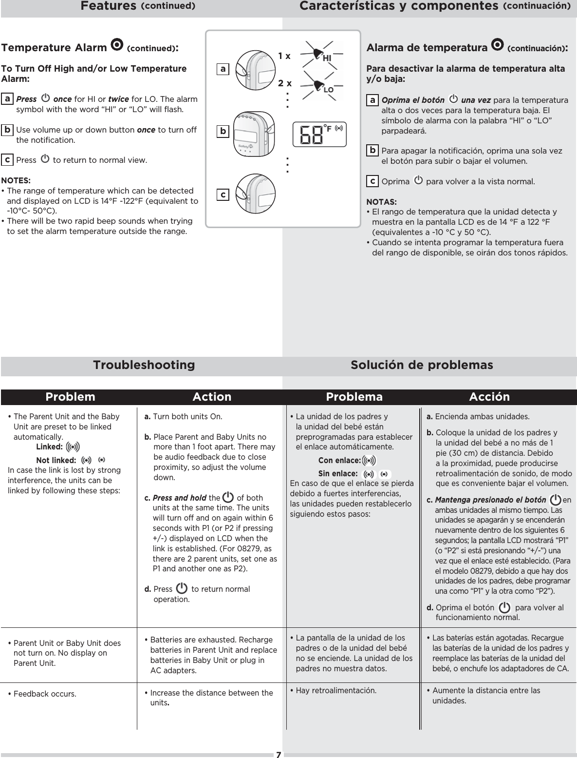 7Features (continued) Características y componentes (continuación)Troubleshooting Solución de problemas     Meaning                        ActionđŏŏThe Parent Unit and the Baby Unit are preset to be linked automatically.Linked:Not linked:In case the link is lost by strong interference, the units can be linked by following these steps:đŏŏParent Unit or Baby Unit does not turn on. No display on Parent Unit.đŏŏ!! &apos;ŏ+1./ċa. Turn both units On.b. Place Parent and Baby Units no more than 1 foot apart. There may be audio feedback due to close proximity, so adjust the volume down.c. Press and hold the       of both units at the same time. The units will turn off and on again within 6 seconds with P1 (or P2 if pressing +/-) displayed on LCD when the (%*&apos;ŏ%/ŏ!/0(%/$! ċŏĨ+.ŏĀĉĂĈĊČŏ/ŏthere are 2 parent units, set one as P1 and another one as P2).d. Press        to return normal operation.đŏŏBatteries are exhausted. Recharge batteries in Parent Unit and replace batteries in Baby Unit or plug in AC adapters.đŏŏIncrease the distance between the units.Problem Action Problema AcciónTemperature Alarm  O(continued):To Turn Off High and/or Low Temperature Alarm:Press once for HI or twice for LO. The alarm symbol with the word “HI” or “LO” will flash. Use volume up or down button once to turn off the notification.  Press  to return to normal view. NOTES:đŏŏThe range of temperature which can be detected * ŏ %/,(5! ŏ+*ŏŏ%/ŏāąłŏġāĂĂłŏĨ!-1%2(!*0ŏ0+ŏ-10°C- 50°C). đŏŏThere will be two rapid beep sounds when trying to set the alarm temperature outside the range.bcabca1 x2 x. . .  . . . Alarma de temperatura O(continuación):Para desactivar la alarma de temperatura alta y/o baja:Oprima el botón   una vez para la temperatura alta o dos veces para la temperatura baja. El símbolo de alarma con la palabra “HI” o “LO” parpadeará. ŏ .ŏ,#.ŏ(ŏ*+0%&quot;%%¨*Čŏ+,.%)ŏ1*ŏ/+(ŏ2!6ŏ!(ŏ+0¨*ŏ,.ŏ/1%.ŏ+ŏ&amp;.ŏ!(ŏ2+(1)!*ċŏŏOprima  para volver a la vista normal. NOTAS:đŏŏ(ŏ.*#+ŏ !ŏ0!),!.01.ŏ-1!ŏ(ŏ1*%  ŏ !0!0ŏ5ŏ)1!/0.ŏ!*ŏ(ŏ,*0((ŏŏ!/ŏ !ŏāąŏłŏŏāĂĂŏłŏĨ!-1%2(!*0!/ŏŏġāĀŏłŏ5ŏĆĀŏłĩċđŏŏCuando se intenta programar la temperatura fuera del rango de disponible, se oirán dos tonos rápidos.bcađŏŏLa unidad de los padres y la unidad del bebé están preprogramadas para establecer el enlace automáticamente.Con enlace:Sin enlace:*ŏ/+ŏ !ŏ-1!ŏ!(ŏ!*(!ŏ/!ŏ,%!. ŏdebido a fuertes interferencias, las unidades pueden restablecerlo siguiendo estos pasos:đŏŏLa pantalla de la unidad de los padres o de la unidad del bebé no se enciende. La unidad de los padres no muestra datos.đŏŏ5ŏ.!0.+(%)!*0%¨*ċa. Encienda ambas unidades.b. +(+-1!ŏ(ŏ1*%  ŏ !ŏ(+/ŏ, .!/ŏ5ŏla unidad del bebé a no más de 1 pie (30 cm) de distancia. Debido a la proximidad, puede producirse .!0.+(%)!*0%¨*ŏ !ŏ/+*% +Čŏ !ŏ)+ +ŏ-1!ŏ!/ŏ+*2!*%!*0!ŏ&amp;.ŏ!(ŏ2+(1)!*ċc. Mantenga presionado el botón       en ambas unidades al mismo tiempo. Las unidades se apagarán y se encenderán nuevamente dentro de los siguientes 6 segundos; la pantalla LCD mostrará “P1” (o “P2” si está presionando “+/-”) una 2!6ŏ-1!ŏ!(ŏ!*(!ŏ!/0hŏ!/0(!% +ċŏĨ.ŏ!(ŏ)+ !(+ŏĀĉĂĈĊČŏ !% +ŏŏ-1!ŏ$5ŏ +/ŏunidades de los padres, debe programar una como “P1” y la otra como “P2”).d. ,.%)ŏ!(ŏ+0¨* para volver al funcionamiento normal.đŏŏLas baterías están agotadas. Recargue las baterías de la unidad de los padres y reemplace las baterías de la unidad del bebé, o enchufe los adaptadores de CA.đŏŏAumente la distancia entre las unidades.