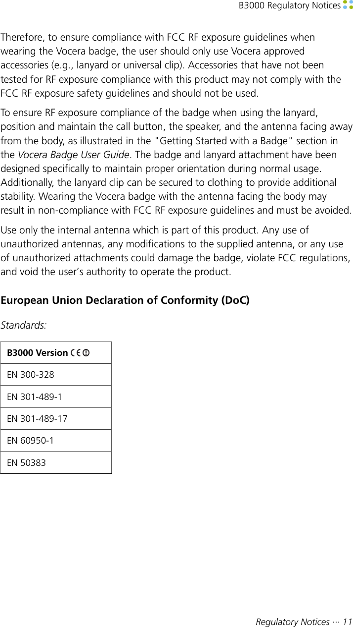 B3000 Regulatory Notices Regulatory Notices ··· 11Therefore, to ensure compliance with FCC RF exposure guidelines whenwearing the Vocera badge, the user should only use Vocera approvedaccessories (e.g., lanyard or universal clip). Accessories that have not beentested for RF exposure compliance with this product may not comply with theFCC RF exposure safety guidelines and should not be used.To ensure RF exposure compliance of the badge when using the lanyard,position and maintain the call button, the speaker, and the antenna facing awayfrom the body, as illustrated in the &quot;Getting Started with a Badge&quot; section inthe Vocera Badge User Guide. The badge and lanyard attachment have beendesigned specifically to maintain proper orientation during normal usage.Additionally, the lanyard clip can be secured to clothing to provide additionalstability. Wearing the Vocera badge with the antenna facing the body mayresult in non-compliance with FCC RF exposure guidelines and must be avoided.Use only the internal antenna which is part of this product. Any use ofunauthorized antennas, any modifications to the supplied antenna, or any useof unauthorized attachments could damage the badge, violate FCC regulations,and void the user’s authority to operate the product.European Union Declaration of Conformity (DoC)Standards:B3000 Version EN 300-328EN 301-489-1EN 301-489-17EN 60950-1EN 50383