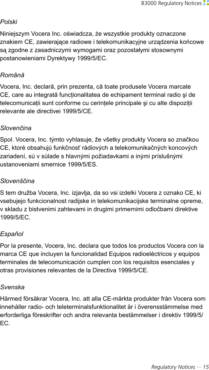 B3000 Regulatory Notices Regulatory Notices ··· 15PolskiNiniejszym Vocera Inc. oświadcza, że wszystkie produkty oznaczoneznakiem CE, zawierające radiowe i telekomunikacyjne urządzenia końcowesą zgodne z zasadniczymi wymogami oraz pozostałymi stosownymipostanowieniami Dyrektywy 1999/5/EC.RomânăVocera, Inc. declară, prin prezenta, că toate produsele Vocera marcateCE, care au integrată funcţionalitatea de echipament terminal radio şi detelecomunicaţii sunt conforme cu cerinţele principale şi cu alte dispoziţiirelevante ale directivei 1999/5/CE.SlovenčinaSpol. Vocera, Inc. týmto vyhlasuje, že všetky produkty Vocera so značkouCE, ktoré obsahujú funkčnosť rádiových a telekomunikačných koncovýchzariadení, sú v súlade s hlavnými požiadavkami a inými príslušnýmiustanoveniami smernice 1999/5/ES.SlovenščinaS tem družba Vocera, Inc. izjavlja, da so vsi izdelki Vocera z oznako CE, kivsebujejo funkcionalnost radijske in telekomunikacijske terminalne opreme,v skladu z bistvenimi zahtevami in drugimi primernimi odločbami direktive1999/5/EC.EspañolPor la presente, Vocera, Inc. declara que todos los productos Vocera con lamarca CE que incluyen la funcionalidad Equipos radioeléctricos y equiposterminales de telecomunicación cumplen con los requisitos esenciales yotras provisiones relevantes de la Directiva 1999/5/CE.SvenskaHärmed försäkrar Vocera, Inc. att alla CE-märkta produkter från Vocera sominnehåller radio- och teleterminalsfunktionalitet är i överensstämmelse mederforderliga föreskrifter och andra relevanta bestämmelser i direktiv 1999/5/EC.