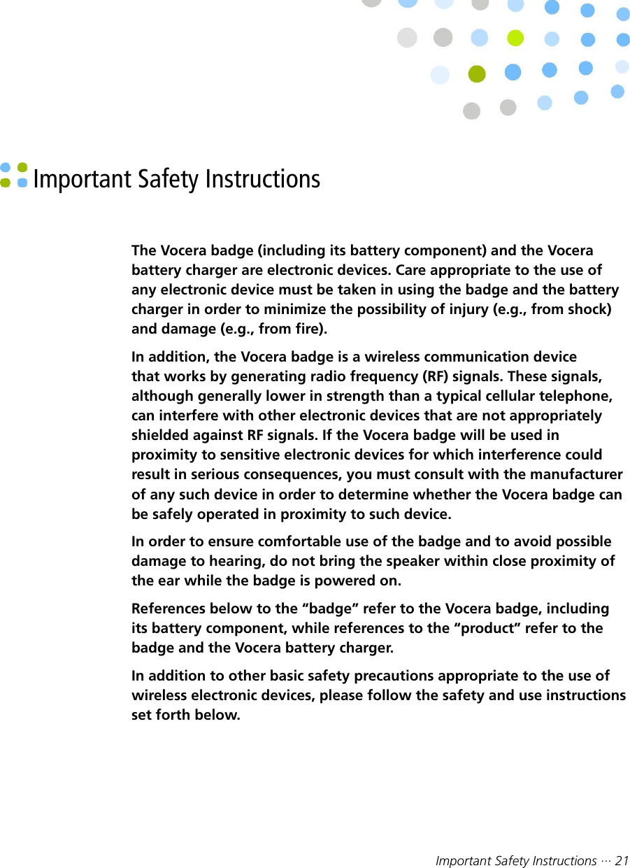Important Safety Instructions ··· 21 Important Safety InstructionsThe Vocera badge (including its battery component) and the Vocerabattery charger are electronic devices. Care appropriate to the use ofany electronic device must be taken in using the badge and the batterycharger in order to minimize the possibility of injury (e.g., from shock)and damage (e.g., from fire).In addition, the Vocera badge is a wireless communication devicethat works by generating radio frequency (RF) signals. These signals,although generally lower in strength than a typical cellular telephone,can interfere with other electronic devices that are not appropriatelyshielded against RF signals. If the Vocera badge will be used inproximity to sensitive electronic devices for which interference couldresult in serious consequences, you must consult with the manufacturerof any such device in order to determine whether the Vocera badge canbe safely operated in proximity to such device.In order to ensure comfortable use of the badge and to avoid possibledamage to hearing, do not bring the speaker within close proximity ofthe ear while the badge is powered on.References below to the “badge” refer to the Vocera badge, includingits battery component, while references to the “product” refer to thebadge and the Vocera battery charger.In addition to other basic safety precautions appropriate to the use ofwireless electronic devices, please follow the safety and use instructionsset forth below.