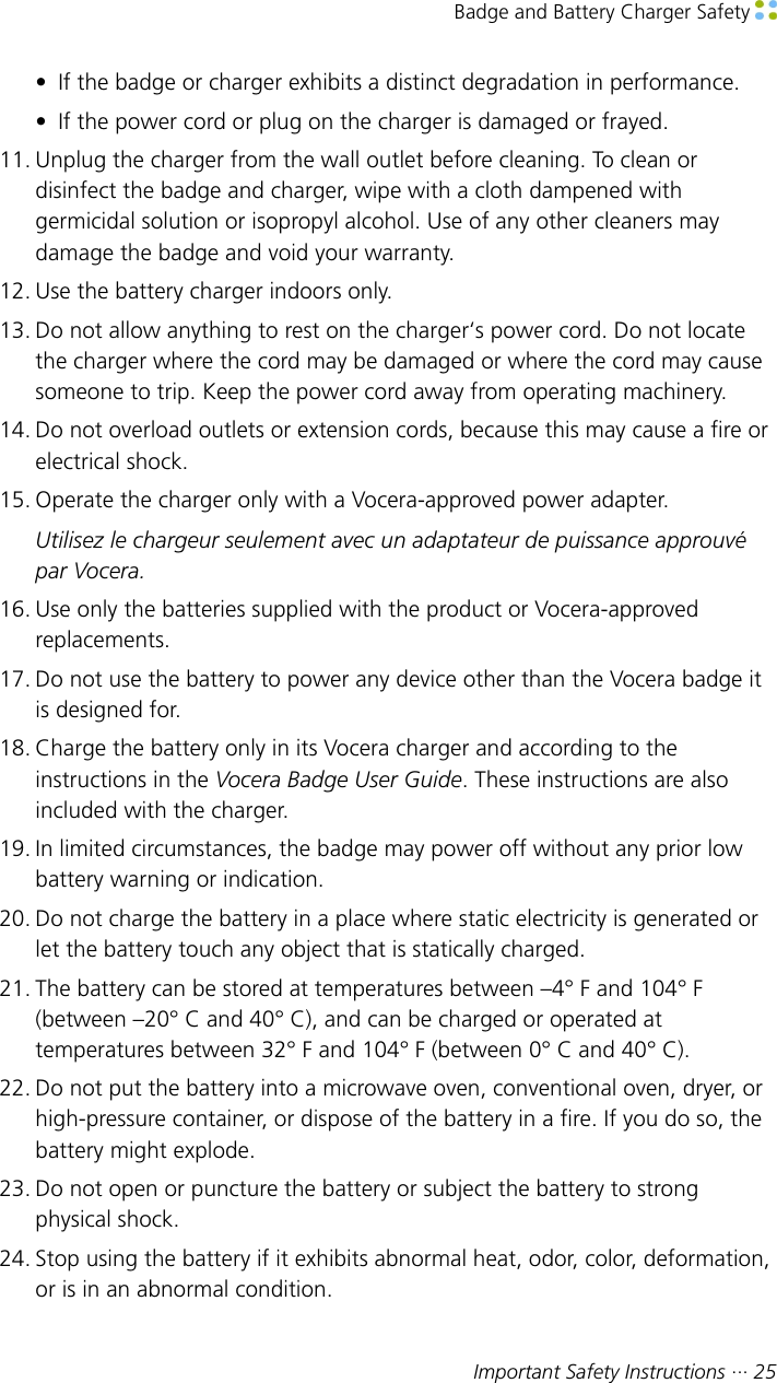 Badge and Battery Charger Safety Important Safety Instructions ··· 25• If the badge or charger exhibits a distinct degradation in performance.• If the power cord or plug on the charger is damaged or frayed.11. Unplug the charger from the wall outlet before cleaning. To clean ordisinfect the badge and charger, wipe with a cloth dampened withgermicidal solution or isopropyl alcohol. Use of any other cleaners maydamage the badge and void your warranty.12. Use the battery charger indoors only.13. Do not allow anything to rest on the charger‘s power cord. Do not locatethe charger where the cord may be damaged or where the cord may causesomeone to trip. Keep the power cord away from operating machinery.14. Do not overload outlets or extension cords, because this may cause a fire orelectrical shock.15. Operate the charger only with a Vocera-approved power adapter.Utilisez le chargeur seulement avec un adaptateur de puissance approuvépar Vocera.16. Use only the batteries supplied with the product or Vocera-approvedreplacements.17. Do not use the battery to power any device other than the Vocera badge itis designed for.18. Charge the battery only in its Vocera charger and according to theinstructions in the Vocera Badge User Guide. These instructions are alsoincluded with the charger.19. In limited circumstances, the badge may power off without any prior lowbattery warning or indication.20. Do not charge the battery in a place where static electricity is generated orlet the battery touch any object that is statically charged.21. The battery can be stored at temperatures between –4° F and 104° F(between –20° C and 40° C), and can be charged or operated attemperatures between 32° F and 104° F (between 0° C and 40° C).22. Do not put the battery into a microwave oven, conventional oven, dryer, orhigh-pressure container, or dispose of the battery in a fire. If you do so, thebattery might explode.23. Do not open or puncture the battery or subject the battery to strongphysical shock.24. Stop using the battery if it exhibits abnormal heat, odor, color, deformation,or is in an abnormal condition.
