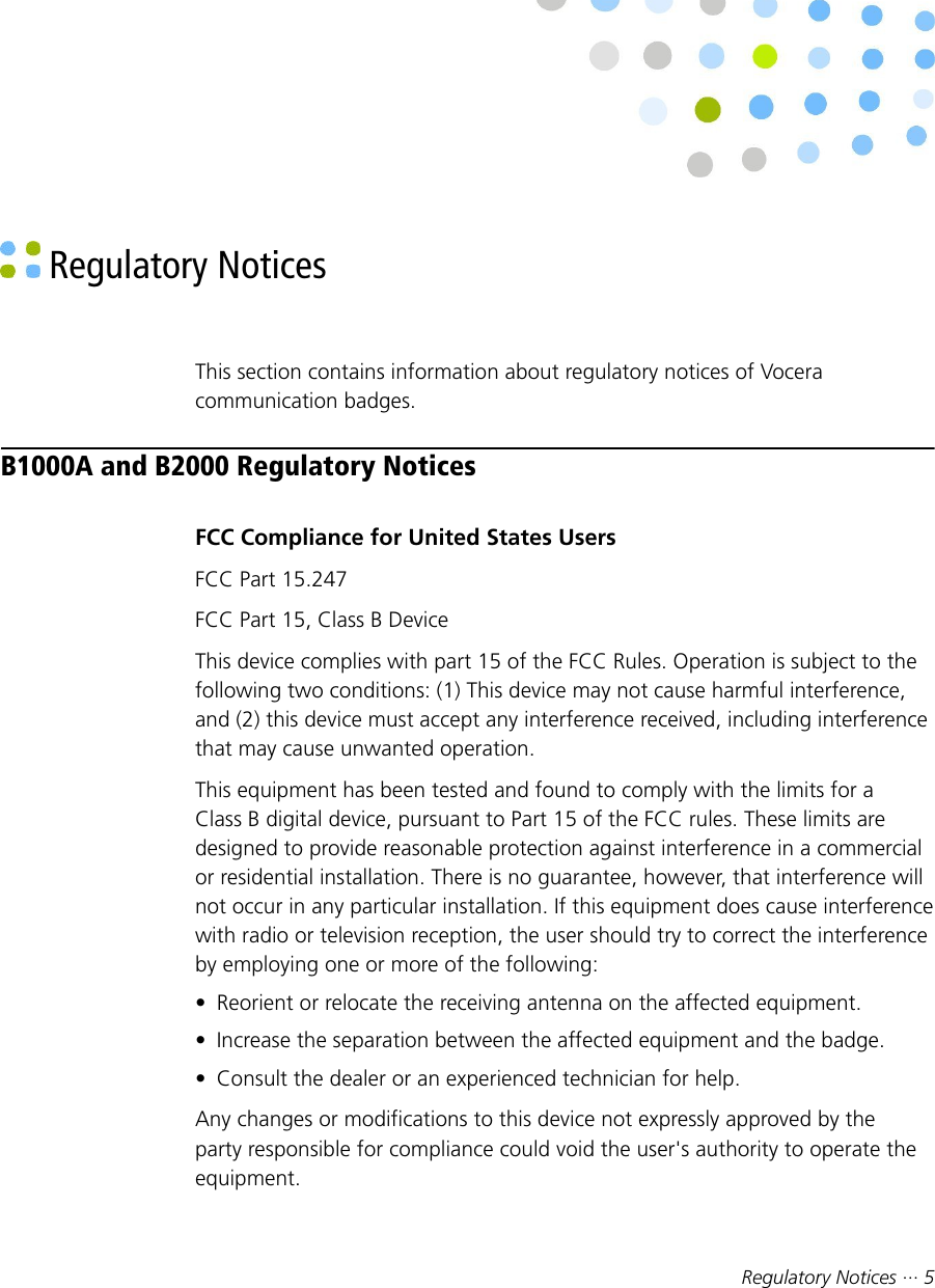 Regulatory Notices ··· 5 Regulatory NoticesThis section contains information about regulatory notices of Voceracommunication badges.B1000A and B2000 Regulatory NoticesFCC Compliance for United States UsersFCC Part 15.247FCC Part 15, Class B DeviceThis device complies with part 15 of the FCC Rules. Operation is subject to thefollowing two conditions: (1) This device may not cause harmful interference,and (2) this device must accept any interference received, including interferencethat may cause unwanted operation.This equipment has been tested and found to comply with the limits for aClass B digital device, pursuant to Part 15 of the FCC rules. These limits aredesigned to provide reasonable protection against interference in a commercialor residential installation. There is no guarantee, however, that interference willnot occur in any particular installation. If this equipment does cause interferencewith radio or television reception, the user should try to correct the interferenceby employing one or more of the following:• Reorient or relocate the receiving antenna on the affected equipment.• Increase the separation between the affected equipment and the badge.• Consult the dealer or an experienced technician for help.Any changes or modifications to this device not expressly approved by theparty responsible for compliance could void the user&apos;s authority to operate theequipment.