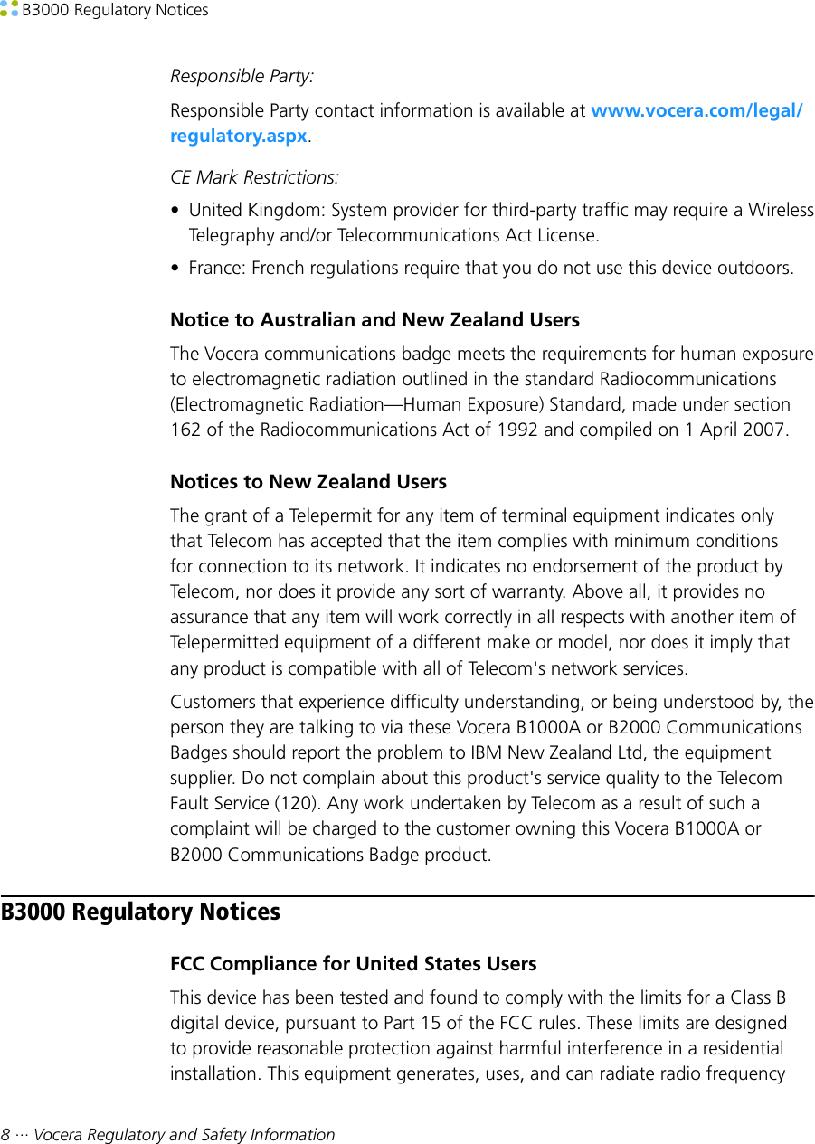  B3000 Regulatory Notices8 ··· Vocera Regulatory and Safety InformationResponsible Party:Responsible Party contact information is available at www.vocera.com/legal/regulatory.aspx.CE Mark Restrictions:• United Kingdom: System provider for third-party traffic may require a WirelessTelegraphy and/or Telecommunications Act License.• France: French regulations require that you do not use this device outdoors.Notice to Australian and New Zealand UsersThe Vocera communications badge meets the requirements for human exposureto electromagnetic radiation outlined in the standard Radiocommunications(Electromagnetic Radiation—Human Exposure) Standard, made under section162 of the Radiocommunications Act of 1992 and compiled on 1 April 2007.Notices to New Zealand UsersThe grant of a Telepermit for any item of terminal equipment indicates onlythat Telecom has accepted that the item complies with minimum conditionsfor connection to its network. It indicates no endorsement of the product byTelecom, nor does it provide any sort of warranty. Above all, it provides noassurance that any item will work correctly in all respects with another item ofTelepermitted equipment of a different make or model, nor does it imply thatany product is compatible with all of Telecom&apos;s network services.Customers that experience difficulty understanding, or being understood by, theperson they are talking to via these Vocera B1000A or B2000 CommunicationsBadges should report the problem to IBM New Zealand Ltd, the equipmentsupplier. Do not complain about this product&apos;s service quality to the TelecomFault Service (120). Any work undertaken by Telecom as a result of such acomplaint will be charged to the customer owning this Vocera B1000A orB2000 Communications Badge product.B3000 Regulatory NoticesFCC Compliance for United States UsersThis device has been tested and found to comply with the limits for a Class Bdigital device, pursuant to Part 15 of the FCC rules. These limits are designedto provide reasonable protection against harmful interference in a residentialinstallation. This equipment generates, uses, and can radiate radio frequency