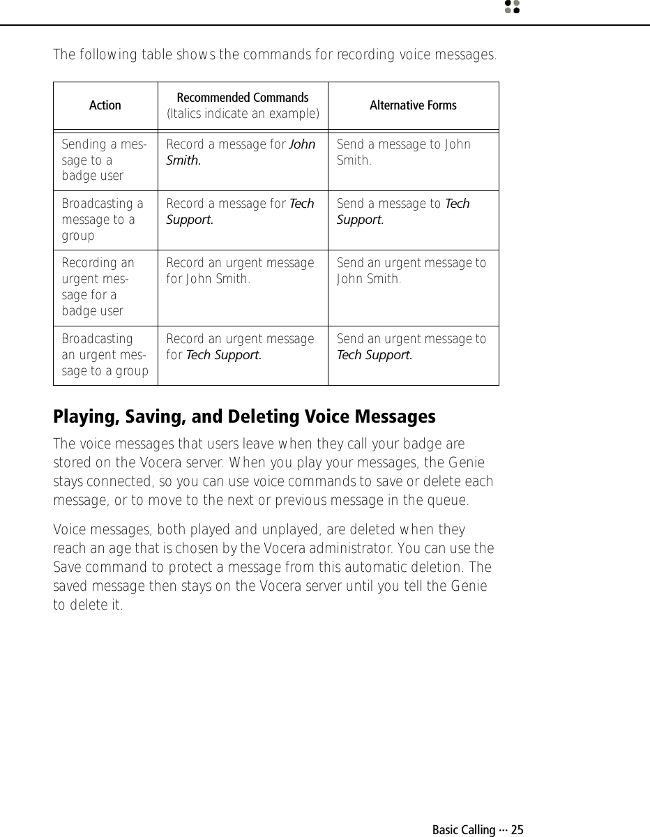  Basic Calling ··· 25The following table shows the commands for recording voice messages.Playing, Saving, and Deleting Voice MessagesThe voice messages that users leave when they call your badge are stored on the Vocera server. When you play your messages, the Genie stays connected, so you can use voice commands to save or delete each message, or to move to the next or previous message in the queue.Voice messages, both played and unplayed, are deleted when they reach an age that is chosen by the Vocera administrator. You can use the Save command to protect a message from this automatic deletion. The saved message then stays on the Vocera server until you tell the Genie to delete it. Action Recommended Commands (Italics indicate an example) Alternative FormsSending a mes-sage to a badge userRecord a message for John Smith.Send a message to John Smith.Broadcasting a message to a groupRecord a message for Tech Support.Send a message to Tech Support.Recording an urgent mes-sage for a badge userRecord an urgent message for John Smith. Send an urgent message to John Smith.Broadcasting an urgent mes-sage to a groupRecord an urgent message for Tech Support.Send an urgent message to Tech Support.