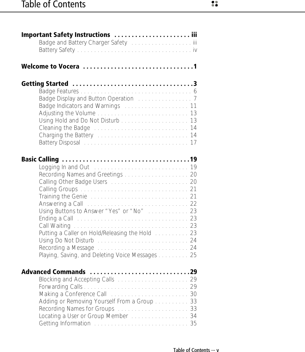 Table of Contents ··· vTable of ContentsImportant Safety Instructions   . . . . . . . . . . . . . . . . . . . . . . iiiBadge and Battery Charger Safety   . . . . . . . . . . . . . . . . . . iiiBattery Safety . . . . . . . . . . . . . . . . . . . . . . . . . . . . . . . . . . ivWelcome to Vocera  . . . . . . . . . . . . . . . . . . . . . . . . . . . . . . . .1Getting Started  . . . . . . . . . . . . . . . . . . . . . . . . . . . . . . . . . . .3Badge Features . . . . . . . . . . . . . . . . . . . . . . . . . . . . . . . . . 6Badge Display and Button Operation   . . . . . . . . . . . . . . . . 7Badge Indicators and Warnings   . . . . . . . . . . . . . . . . . . . 11Adjusting the Volume . . . . . . . . . . . . . . . . . . . . . . . . . . . 13Using Hold and Do Not Disturb . . . . . . . . . . . . . . . . . . . . 13Cleaning the Badge  . . . . . . . . . . . . . . . . . . . . . . . . . . . . 14Charging the Battery   . . . . . . . . . . . . . . . . . . . . . . . . . . . 14Battery Disposal  . . . . . . . . . . . . . . . . . . . . . . . . . . . . . . . 17Basic Calling  . . . . . . . . . . . . . . . . . . . . . . . . . . . . . . . . . . . . .19Logging In and Out   . . . . . . . . . . . . . . . . . . . . . . . . . . . . 19Recording Names and Greetings . . . . . . . . . . . . . . . . . . . 20Calling Other Badge Users  . . . . . . . . . . . . . . . . . . . . . . . 20Calling Groups  . . . . . . . . . . . . . . . . . . . . . . . . . . . . . . . . 21Training the Genie  . . . . . . . . . . . . . . . . . . . . . . . . . . . . . 21Answering a Call   . . . . . . . . . . . . . . . . . . . . . . . . . . . . . . 22Using Buttons to Answer “Yes” or “No”  . . . . . . . . . . . . 23Ending a Call  . . . . . . . . . . . . . . . . . . . . . . . . . . . . . . . . . 23Call Waiting  . . . . . . . . . . . . . . . . . . . . . . . . . . . . . . . . . . 23Putting a Caller on Hold/Releasing the Hold  . . . . . . . . . . 23Using Do Not Disturb  . . . . . . . . . . . . . . . . . . . . . . . . . . . 24Recording a Message  . . . . . . . . . . . . . . . . . . . . . . . . . . . 24Playing, Saving, and Deleting Voice Messages . . . . . . . . . 25Advanced Commands   . . . . . . . . . . . . . . . . . . . . . . . . . . . . .29Blocking and Accepting Calls  . . . . . . . . . . . . . . . . . . . . . 29Forwarding Calls . . . . . . . . . . . . . . . . . . . . . . . . . . . . . . . 29Making a Conference Call   . . . . . . . . . . . . . . . . . . . . . . . 30Adding or Removing Yourself From a Group . . . . . . . . . . 33Recording Names for Groups  . . . . . . . . . . . . . . . . . . . . . 33Locating a User or Group Member  . . . . . . . . . . . . . . . . . 34Getting Information  . . . . . . . . . . . . . . . . . . . . . . . . . . . . 35