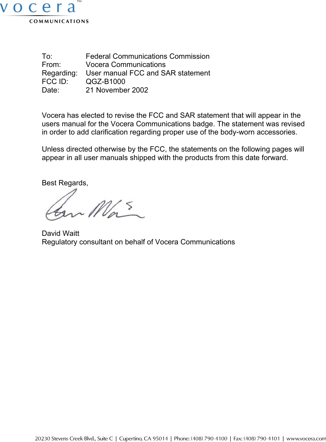      To:    Federal Communications Commission From:    Vocera Communications Regarding:  User manual FCC and SAR statement FCC ID:  QGZ-B1000 Date:    21 November 2002   Vocera has elected to revise the FCC and SAR statement that will appear in the users manual for the Vocera Communications badge. The statement was revised in order to add clarification regarding proper use of the body-worn accessories.    Unless directed otherwise by the FCC, the statements on the following pages will appear in all user manuals shipped with the products from this date forward.   Best Regards,      David Waitt Regulatory consultant on behalf of Vocera Communications     