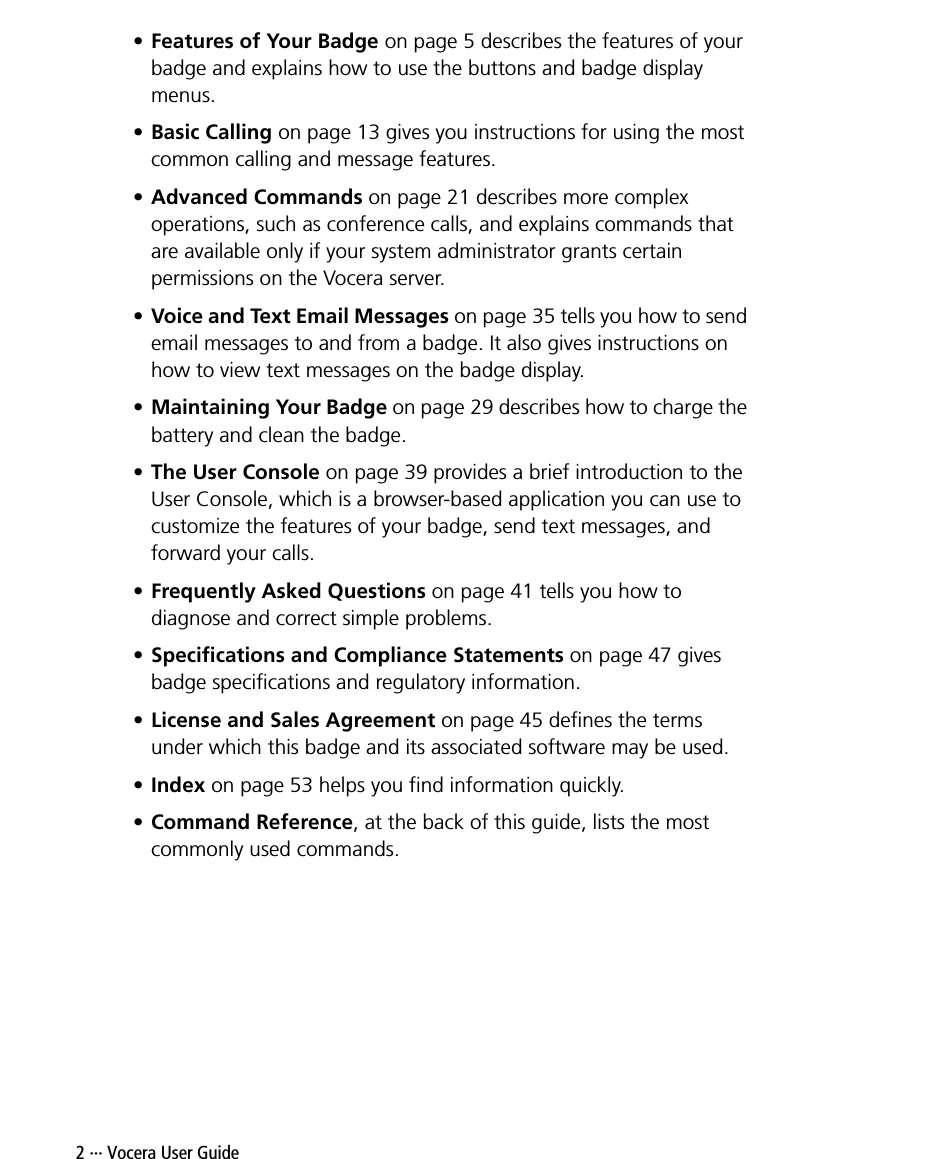 2 ··· Vocera User Guide•Features of Your Badge on page 5 describes the features of your badge and explains how to use the buttons and badge display menus.•Basic Calling on page 13 gives you instructions for using the most common calling and message features.•Advanced Commands on page 21 describes more complex operations, such as conference calls, and explains commands that are available only if your system administrator grants certain permissions on the Vocera server.•Voice and Text Email Messages on page 35 tells you how to send email messages to and from a badge. It also gives instructions on how to view text messages on the badge display.•Maintaining Your Badge on page 29 describes how to charge the battery and clean the badge.•The User Console on page 39 provides a brief introduction to the User Console, which is a browser-based application you can use to customize the features of your badge, send text messages, and forward your calls.•Frequently Asked Questions on page 41 tells you how to diagnose and correct simple problems.•Specifications and Compliance Statements on page 47 gives badge specifications and regulatory information.•License and Sales Agreement on page 45 defines the terms under which this badge and its associated software may be used.•Index on page 53 helps you find information quickly.•Command Reference, at the back of this guide, lists the most commonly used commands.