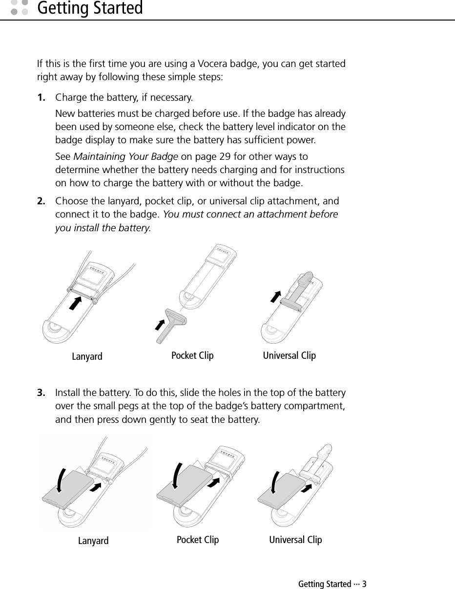  Getting Started ··· 3Getting StartedIf this is the first time you are using a Vocera badge, you can get started right away by following these simple steps:1. Charge the battery, if necessary.New batteries must be charged before use. If the badge has already been used by someone else, check the battery level indicator on the badge display to make sure the battery has sufficient power.See Maintaining Your Badge on page 29 for other ways to determine whether the battery needs charging and for instructions on how to charge the battery with or without the badge.2. Choose the lanyard, pocket clip, or universal clip attachment, and connect it to the badge. You must connect an attachment before you install the battery.3. Install the battery. To do this, slide the holes in the top of the battery over the small pegs at the top of the badge’s battery compartment, and then press down gently to seat the battery. Lanyard Pocket Clip Universal ClipLanyard Pocket Clip Universal Clip