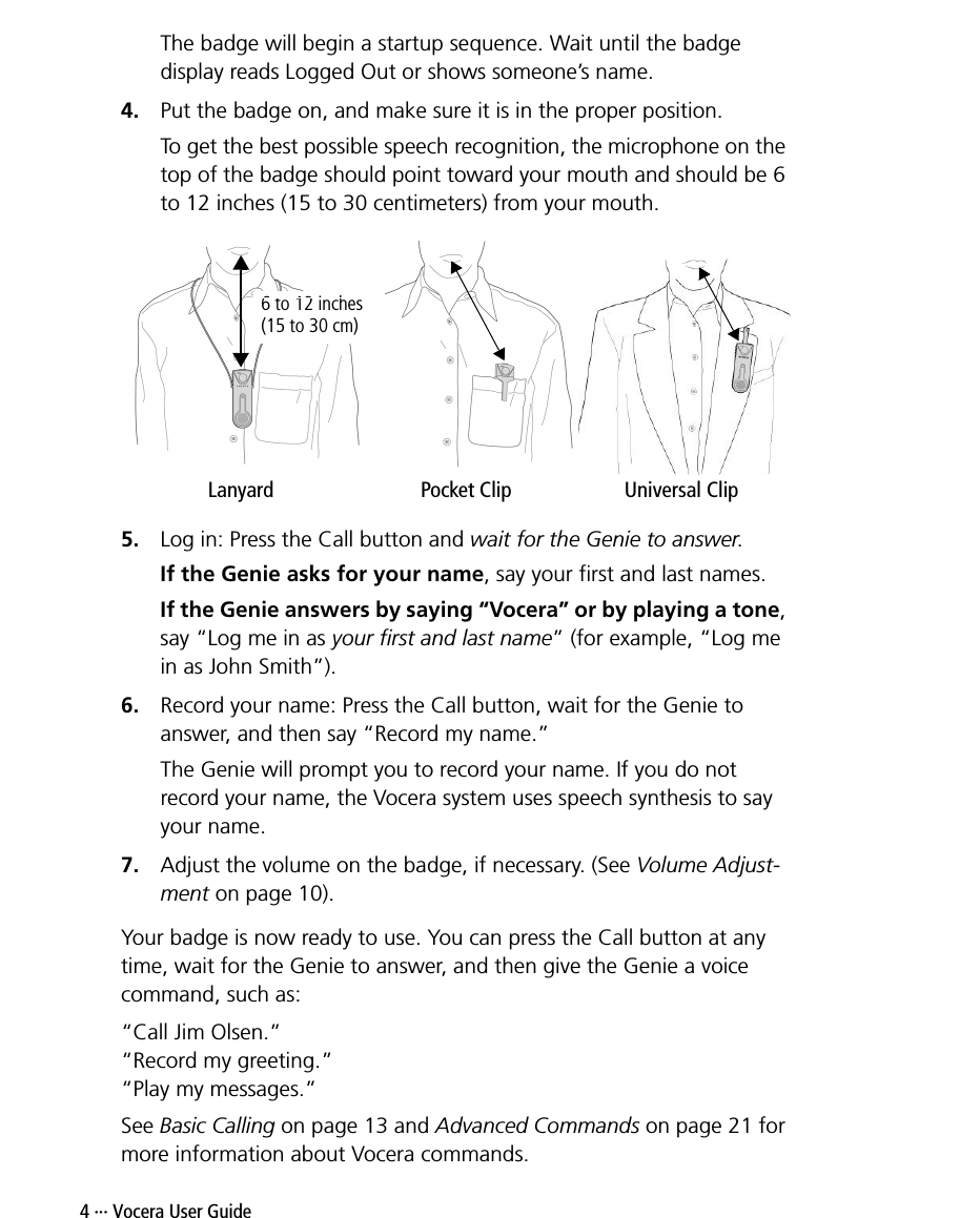 4 ··· Vocera User GuideThe badge will begin a startup sequence. Wait until the badge display reads Logged Out or shows someone’s name.4. Put the badge on, and make sure it is in the proper position.To get the best possible speech recognition, the microphone on the top of the badge should point toward your mouth and should be 6 to 12 inches (15 to 30 centimeters) from your mouth.5. Log in: Press the Call button and wait for the Genie to answer.If the Genie asks for your name, say your first and last names.If the Genie answers by saying “Vocera” or by playing a tone, say “Log me in as your first and last name” (for example, “Log me in as John Smith”).6. Record your name: Press the Call button, wait for the Genie to answer, and then say “Record my name.”The Genie will prompt you to record your name. If you do not record your name, the Vocera system uses speech synthesis to say your name.7. Adjust the volume on the badge, if necessary. (See Volume Adjust-ment on page 10).Your badge is now ready to use. You can press the Call button at any time, wait for the Genie to answer, and then give the Genie a voice command, such as:“Call Jim Olsen.”“Record my greeting.”“Play my messages.”See Basic Calling on page 13 and Advanced Commands on page 21 for more information about Vocera commands.Lanyard Pocket Clip Universal Clip6 to 12 inches (15 to 30 cm)
