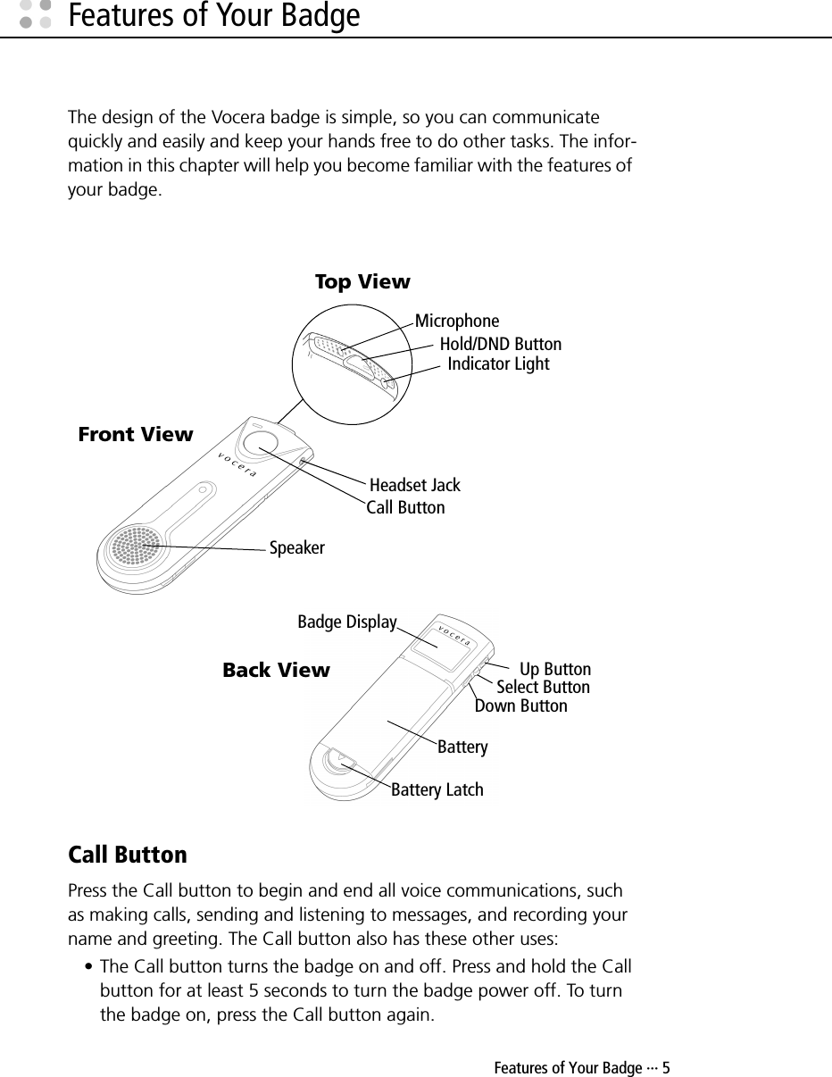  Features of Your Badge ··· 5Features of Your BadgeThe design of the Vocera badge is simple, so you can communicate quickly and easily and keep your hands free to do other tasks. The infor-mation in this chapter will help you become familiar with the features of your badge. Call ButtonPress the Call button to begin and end all voice communications, such as making calls, sending and listening to messages, and recording your name and greeting. The Call button also has these other uses:• The Call button turns the badge on and off. Press and hold the Call button for at least 5 seconds to turn the badge power off. To turn the badge on, press the Call button again.Speaker Call ButtonHeadset JackFront ViewHold/DND ButtonIndicator LightMicrophoneTop ViewBatteryBattery LatchUp ButtonBadge DisplaySelect ButtonDown ButtonBack View