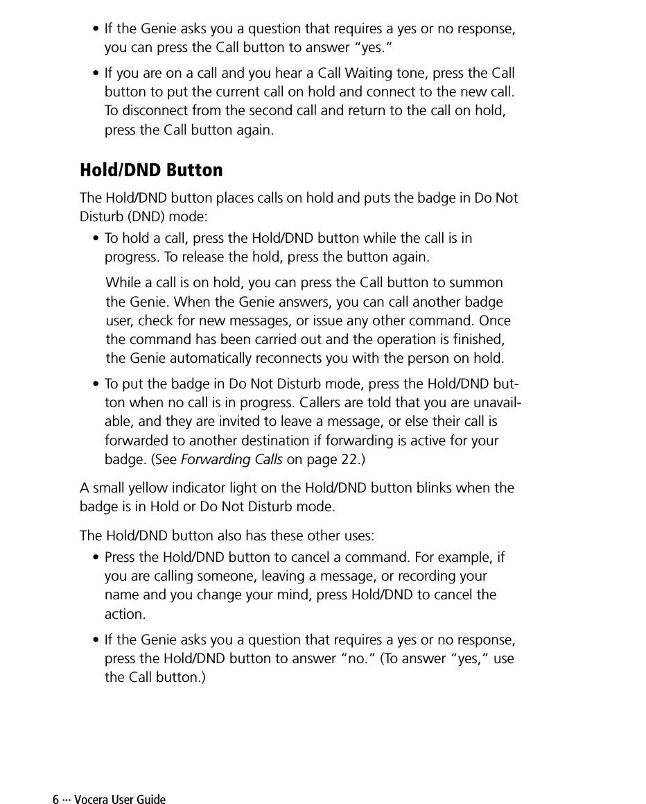 6 ··· Vocera User Guide• If the Genie asks you a question that requires a yes or no response, you can press the Call button to answer “yes.”• If you are on a call and you hear a Call Waiting tone, press the Call button to put the current call on hold and connect to the new call. To disconnect from the second call and return to the call on hold, press the Call button again.Hold/DND ButtonThe Hold/DND button places calls on hold and puts the badge in Do Not Disturb (DND) mode:• To hold a call, press the Hold/DND button while the call is in progress. To release the hold, press the button again.While a call is on hold, you can press the Call button to summon the Genie. When the Genie answers, you can call another badge user, check for new messages, or issue any other command. Once the command has been carried out and the operation is finished, the Genie automatically reconnects you with the person on hold.• To put the badge in Do Not Disturb mode, press the Hold/DND but-ton when no call is in progress. Callers are told that you are unavail-able, and they are invited to leave a message, or else their call is forwarded to another destination if forwarding is active for your badge. (See Forwarding Calls on page 22.)A small yellow indicator light on the Hold/DND button blinks when the badge is in Hold or Do Not Disturb mode.The Hold/DND button also has these other uses:• Press the Hold/DND button to cancel a command. For example, if you are calling someone, leaving a message, or recording your name and you change your mind, press Hold/DND to cancel the action.• If the Genie asks you a question that requires a yes or no response, press the Hold/DND button to answer “no.” (To answer “yes,” use the Call button.)