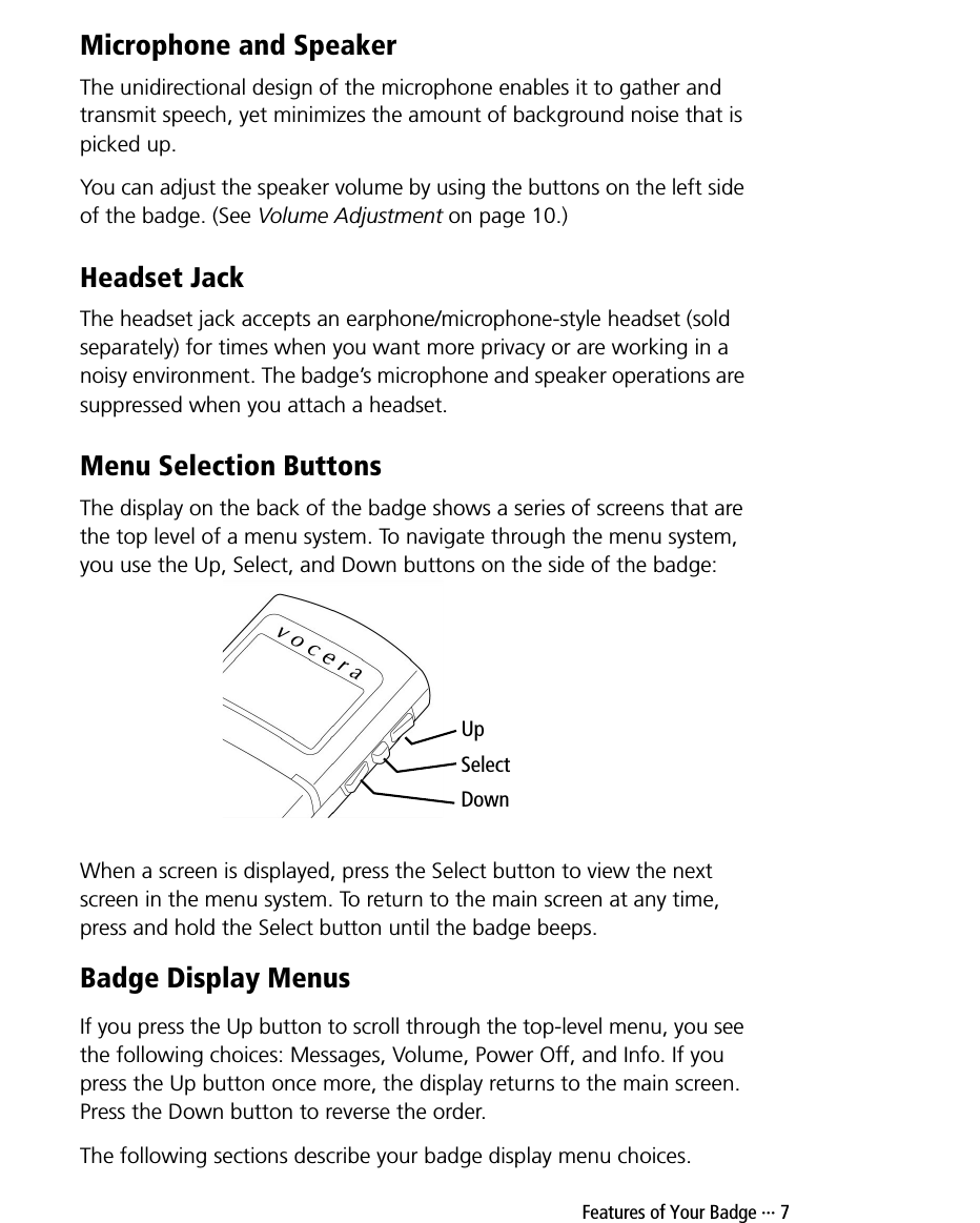  Features of Your Badge ··· 7Microphone and SpeakerThe unidirectional design of the microphone enables it to gather and transmit speech, yet minimizes the amount of background noise that is picked up.You can adjust the speaker volume by using the buttons on the left side of the badge. (See Volume Adjustment on page 10.)Headset JackThe headset jack accepts an earphone/microphone-style headset (sold separately) for times when you want more privacy or are working in a noisy environment. The badge’s microphone and speaker operations are suppressed when you attach a headset.Menu Selection ButtonsThe display on the back of the badge shows a series of screens that are the top level of a menu system. To navigate through the menu system, you use the Up, Select, and Down buttons on the side of the badge: When a screen is displayed, press the Select button to view the next screen in the menu system. To return to the main screen at any time, press and hold the Select button until the badge beeps.Badge Display MenusIf you press the Up button to scroll through the top-level menu, you see the following choices: Messages, Volume, Power Off, and Info. If you press the Up button once more, the display returns to the main screen. Press the Down button to reverse the order.The following sections describe your badge display menu choices.UpSelectDown