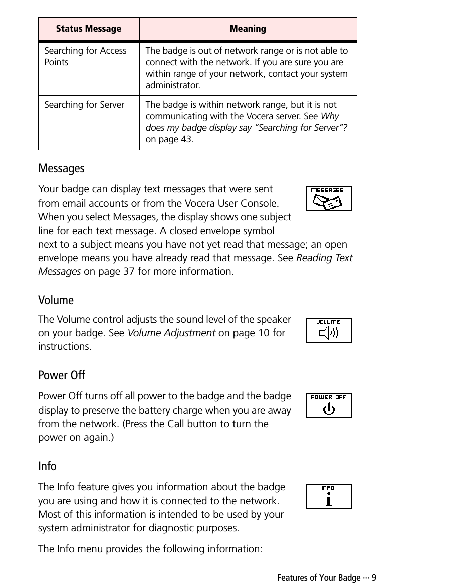  Features of Your Badge ··· 9MessagesYour badge can display text messages that were sent from email accounts or from the Vocera User Console. When you select Messages, the display shows one subject line for each text message. A closed envelope symbol next to a subject means you have not yet read that message; an open envelope means you have already read that message. See Reading Text Messages on page 37 for more information.VolumeThe Volume control adjusts the sound level of the speaker on your badge. See Volume Adjustment on page 10 for instructions.Power OffPower Off turns off all power to the badge and the badge display to preserve the battery charge when you are away from the network. (Press the Call button to turn the power on again.) InfoThe Info feature gives you information about the badge you are using and how it is connected to the network. Most of this information is intended to be used by your system administrator for diagnostic purposes.The Info menu provides the following information:Searching for Access PointsThe badge is out of network range or is not able to connect with the network. If you are sure you are within range of your network, contact your system administrator.Searching for Server The badge is within network range, but it is not communicating with the Vocera server. See Why does my badge display say “Searching for Server”? on page 43.Status Message Meaning