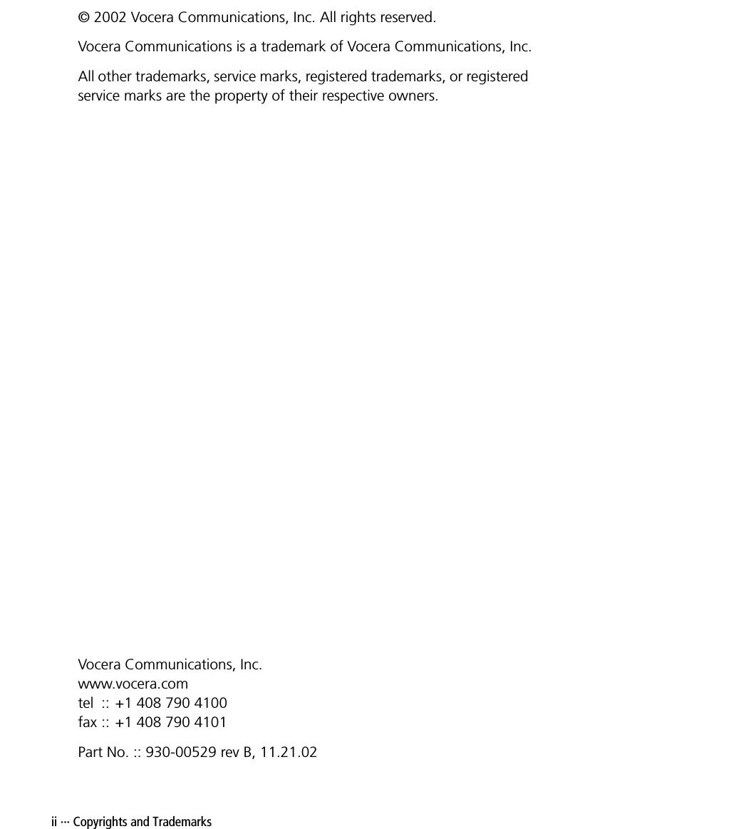 ii ··· Copyrights and Trademarks© 2002 Vocera Communications, Inc. All rights reserved.Vocera Communications is a trademark of Vocera Communications, Inc.All other trademarks, service marks, registered trademarks, or registered service marks are the property of their respective owners.Vocera Communications, Inc.www.vocera.comtel :: +1 408 790 4100fax :: +1 408 790 4101Part No. :: 930-00529 rev B, 11.21.02