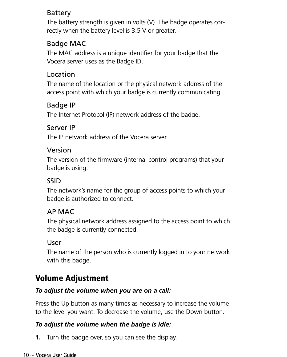 10 ··· Vocera User GuideBatteryThe battery strength is given in volts (V). The badge operates cor-rectly when the battery level is 3.5 V or greater.Badge MACThe MAC address is a unique identifier for your badge that the Vocera server uses as the Badge ID.LocationThe name of the location or the physical network address of the access point with which your badge is currently communicating.Badge IPThe Internet Protocol (IP) network address of the badge.Server IPThe IP network address of the Vocera server.VersionThe version of the firmware (internal control programs) that your badge is using.SSIDThe network’s name for the group of access points to which your badge is authorized to connect.AP MACThe physical network address assigned to the access point to which the badge is currently connected.UserThe name of the person who is currently logged in to your network with this badge.Volume AdjustmentTo adjust the volume when you are on a call:Press the Up button as many times as necessary to increase the volume to the level you want. To decrease the volume, use the Down button.To adjust the volume when the badge is idle:1. Turn the badge over, so you can see the display.
