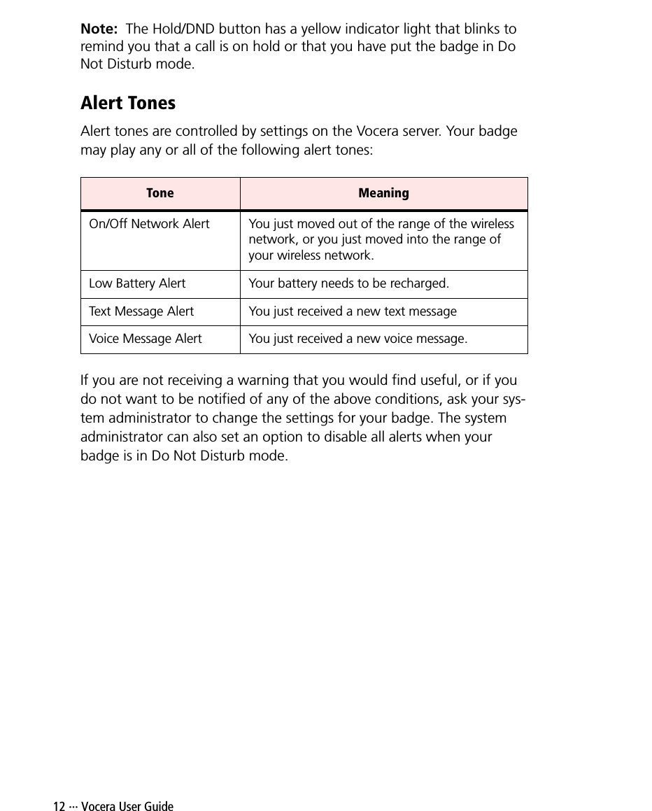 12 ··· Vocera User GuideNote:  The Hold/DND button has a yellow indicator light that blinks to remind you that a call is on hold or that you have put the badge in Do Not Disturb mode.Alert TonesAlert tones are controlled by settings on the Vocera server. Your badge may play any or all of the following alert tones:If you are not receiving a warning that you would find useful, or if you do not want to be notified of any of the above conditions, ask your sys-tem administrator to change the settings for your badge. The system administrator can also set an option to disable all alerts when your badge is in Do Not Disturb mode.Tone MeaningOn/Off Network Alert You just moved out of the range of the wireless network, or you just moved into the range of your wireless network.Low Battery Alert Your battery needs to be recharged.Text Message Alert You just received a new text messageVoice Message Alert You just received a new voice message.
