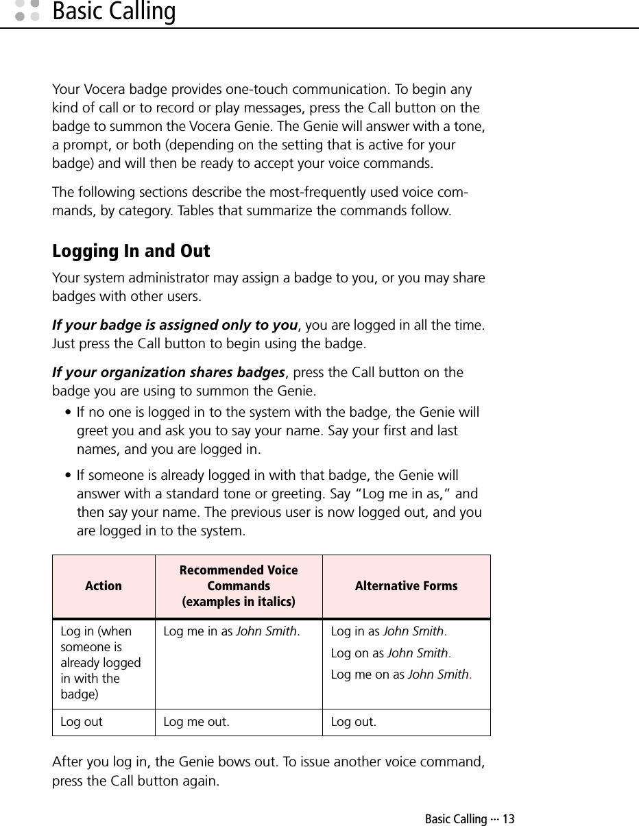  Basic Calling ··· 13Basic CallingYour Vocera badge provides one-touch communication. To begin any kind of call or to record or play messages, press the Call button on the badge to summon the Vocera Genie. The Genie will answer with a tone, a prompt, or both (depending on the setting that is active for your badge) and will then be ready to accept your voice commands.The following sections describe the most-frequently used voice com-mands, by category. Tables that summarize the commands follow.Logging In and OutYour system administrator may assign a badge to you, or you may share badges with other users.If your badge is assigned only to you, you are logged in all the time. Just press the Call button to begin using the badge.If your organization shares badges, press the Call button on the badge you are using to summon the Genie.• If no one is logged in to the system with the badge, the Genie will greet you and ask you to say your name. Say your first and last names, and you are logged in.• If someone is already logged in with that badge, the Genie will answer with a standard tone or greeting. Say “Log me in as,” and then say your name. The previous user is now logged out, and you are logged in to the system.After you log in, the Genie bows out. To issue another voice command, press the Call button again.ActionRecommended Voice Commands (examples in italics)Alternative FormsLog in (when someone is already logged in with the badge)Log me in as John Smith. Log in as John Smith.Log on as John Smith.Log me on as John Smith.Log out Log me out. Log out.