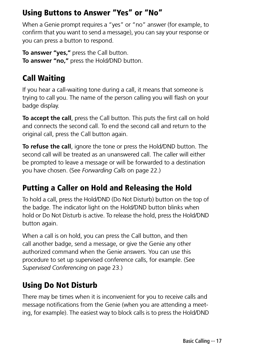  Basic Calling ··· 17Using Buttons to Answer “Yes” or “No”When a Genie prompt requires a “yes” or “no” answer (for example, to confirm that you want to send a message), you can say your response or you can press a button to respond.To answer “yes,” press the Call button.To answer “no,” press the Hold/DND button.Call WaitingIf you hear a call-waiting tone during a call, it means that someone is trying to call you. The name of the person calling you will flash on your badge display.To accept the call, press the Call button. This puts the first call on hold and connects the second call. To end the second call and return to the original call, press the Call button again.To refuse the call, ignore the tone or press the Hold/DND button. The second call will be treated as an unanswered call. The caller will either be prompted to leave a message or will be forwarded to a destination you have chosen. (See Forwarding Calls on page 22.)Putting a Caller on Hold and Releasing the HoldTo hold a call, press the Hold/DND (Do Not Disturb) button on the top of the badge. The indicator light on the Hold/DND button blinks when hold or Do Not Disturb is active. To release the hold, press the Hold/DND button again.When a call is on hold, you can press the Call button, and then call another badge, send a message, or give the Genie any other authorized command when the Genie answers. You can use this procedure to set up supervised conference calls, for example. (See Supervised Conferencing on page 23.)Using Do Not DisturbThere may be times when it is inconvenient for you to receive calls and message notifications from the Genie (when you are attending a meet-ing, for example). The easiest way to block calls is to press the Hold/DND 