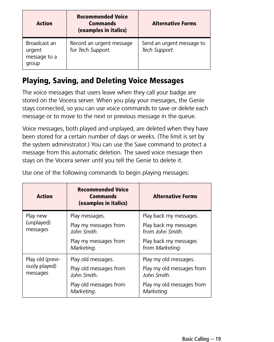  Basic Calling ··· 19Playing, Saving, and Deleting Voice MessagesThe voice messages that users leave when they call your badge are stored on the Vocera server. When you play your messages, the Genie stays connected, so you can use voice commands to save or delete each message or to move to the next or previous message in the queue.Voice messages, both played and unplayed, are deleted when they have been stored for a certain number of days or weeks. (The limit is set by the system administrator.) You can use the Save command to protect a message from this automatic deletion. The saved voice message then stays on the Vocera server until you tell the Genie to delete it. Use one of the following commands to begin playing messages:Broadcast an urgent message to a groupRecord an urgent message for Tech Support.Send an urgent message to Tech Support.ActionRecommended Voice Commands (examples in italics)Alternative FormsPlay new (unplayed) messagesPlay messages.Play my messages from John Smith.Play my messages from Marketing.Play back my messages.Play back my messages from John Smith.Play back my messages from Marketing.Play old (previ-ously played) messagesPlay old messages.Play old messages from John Smith.Play old messages from Marketing.Play my old messages.Play my old messages from John Smith.Play my old messages from Marketing.ActionRecommended Voice Commands (examples in italics)Alternative Forms