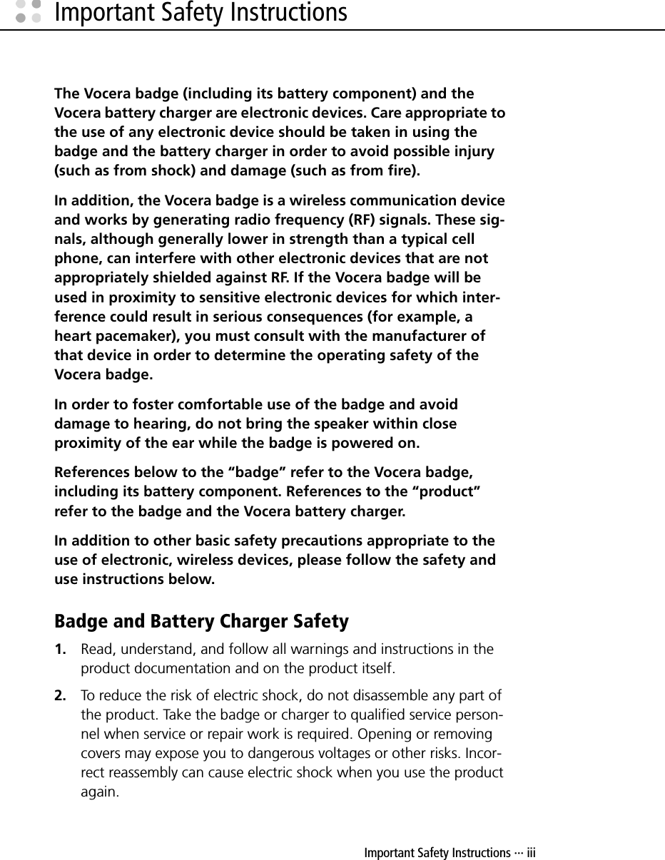 Important Safety Instructions ··· iiiImportant Safety InstructionsThe Vocera badge (including its battery component) and the Vocera battery charger are electronic devices. Care appropriate to the use of any electronic device should be taken in using the badge and the battery charger in order to avoid possible injury (such as from shock) and damage (such as from fire). In addition, the Vocera badge is a wireless communication device and works by generating radio frequency (RF) signals. These sig-nals, although generally lower in strength than a typical cell phone, can interfere with other electronic devices that are not appropriately shielded against RF. If the Vocera badge will be used in proximity to sensitive electronic devices for which inter-ference could result in serious consequences (for example, a heart pacemaker), you must consult with the manufacturer of that device in order to determine the operating safety of the Vocera badge.In order to foster comfortable use of the badge and avoid damage to hearing, do not bring the speaker within close proximity of the ear while the badge is powered on.References below to the “badge” refer to the Vocera badge, including its battery component. References to the “product” refer to the badge and the Vocera battery charger.In addition to other basic safety precautions appropriate to the use of electronic, wireless devices, please follow the safety and use instructions below.Badge and Battery Charger Safety1. Read, understand, and follow all warnings and instructions in the product documentation and on the product itself.2. To reduce the risk of electric shock, do not disassemble any part of the product. Take the badge or charger to qualified service person-nel when service or repair work is required. Opening or removing covers may expose you to dangerous voltages or other risks. Incor-rect reassembly can cause electric shock when you use the product again.
