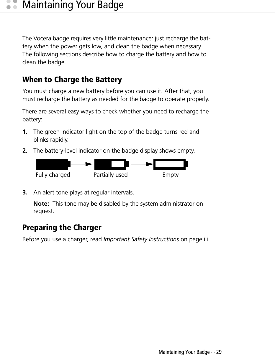  Maintaining Your Badge ··· 29Maintaining Your BadgeThe Vocera badge requires very little maintenance: just recharge the bat-tery when the power gets low, and clean the badge when necessary. The following sections describe how to charge the battery and how to clean the badge.When to Charge the Battery You must charge a new battery before you can use it. After that, you must recharge the battery as needed for the badge to operate properly.There are several easy ways to check whether you need to recharge the battery: 1. The green indicator light on the top of the badge turns red and blinks rapidly.2. The battery-level indicator on the badge display shows empty.3. An alert tone plays at regular intervals.Note:  This tone may be disabled by the system administrator on request.Preparing the ChargerBefore you use a charger, read Important Safety Instructions on page iii.Fully charged Partially used Empty