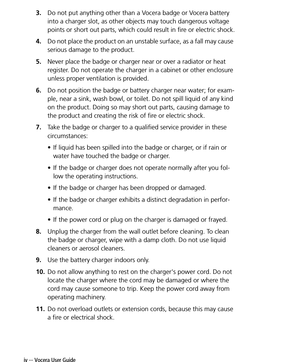 iv ··· Vocera User Guide3. Do not put anything other than a Vocera badge or Vocera battery into a charger slot, as other objects may touch dangerous voltage points or short out parts, which could result in fire or electric shock.4. Do not place the product on an unstable surface, as a fall may cause serious damage to the product. 5. Never place the badge or charger near or over a radiator or heat register. Do not operate the charger in a cabinet or other enclosure unless proper ventilation is provided.6. Do not position the badge or battery charger near water; for exam-ple, near a sink, wash bowl, or toilet. Do not spill liquid of any kind on the product. Doing so may short out parts, causing damage to the product and creating the risk of fire or electric shock.7. Take the badge or charger to a qualified service provider in these circumstances:• If liquid has been spilled into the badge or charger, or if rain or water have touched the badge or charger. • If the badge or charger does not operate normally after you fol-low the operating instructions.• If the badge or charger has been dropped or damaged.• If the badge or charger exhibits a distinct degradation in perfor-mance.• If the power cord or plug on the charger is damaged or frayed.8. Unplug the charger from the wall outlet before cleaning. To clean the badge or charger, wipe with a damp cloth. Do not use liquid cleaners or aerosol cleaners. 9. Use the battery charger indoors only.10. Do not allow anything to rest on the charger&apos;s power cord. Do not locate the charger where the cord may be damaged or where the cord may cause someone to trip. Keep the power cord away from operating machinery.11. Do not overload outlets or extension cords, because this may cause a fire or electrical shock.