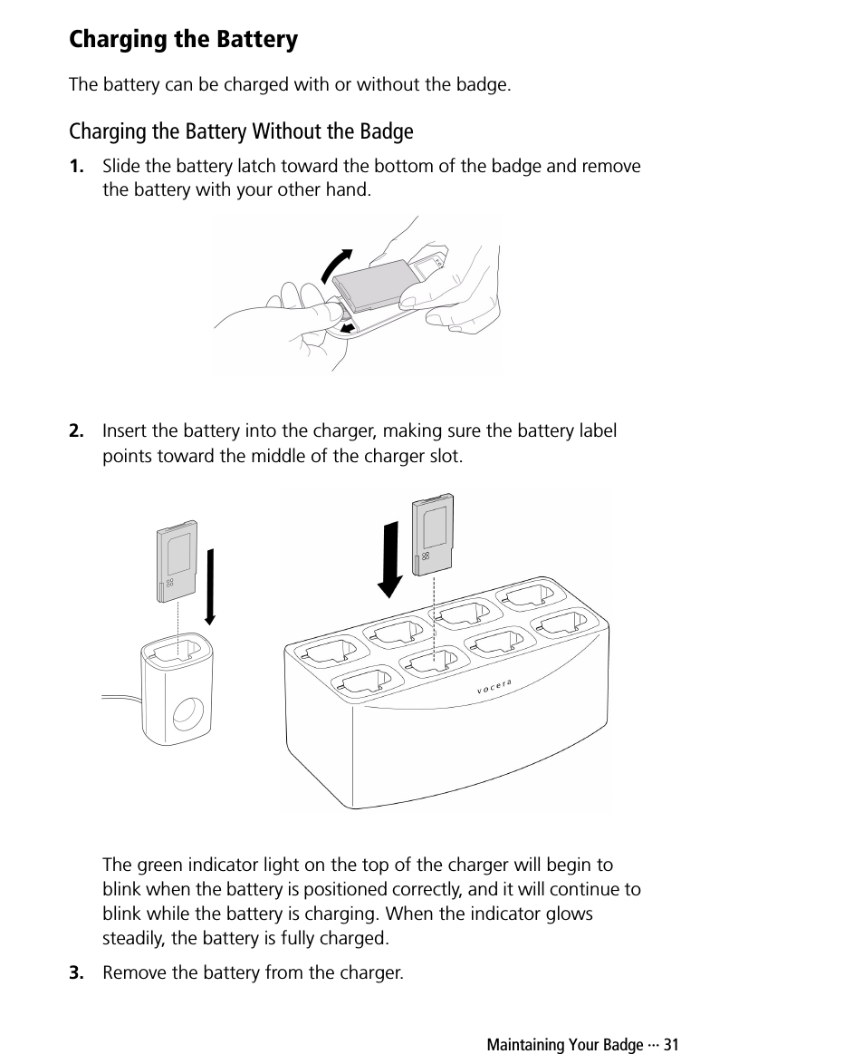  Maintaining Your Badge ··· 31Charging the BatteryThe battery can be charged with or without the badge.Charging the Battery Without the Badge1. Slide the battery latch toward the bottom of the badge and remove the battery with your other hand.2. Insert the battery into the charger, making sure the battery label points toward the middle of the charger slot.The green indicator light on the top of the charger will begin to blink when the battery is positioned correctly, and it will continue to blink while the battery is charging. When the indicator glows steadily, the battery is fully charged.3. Remove the battery from the charger.