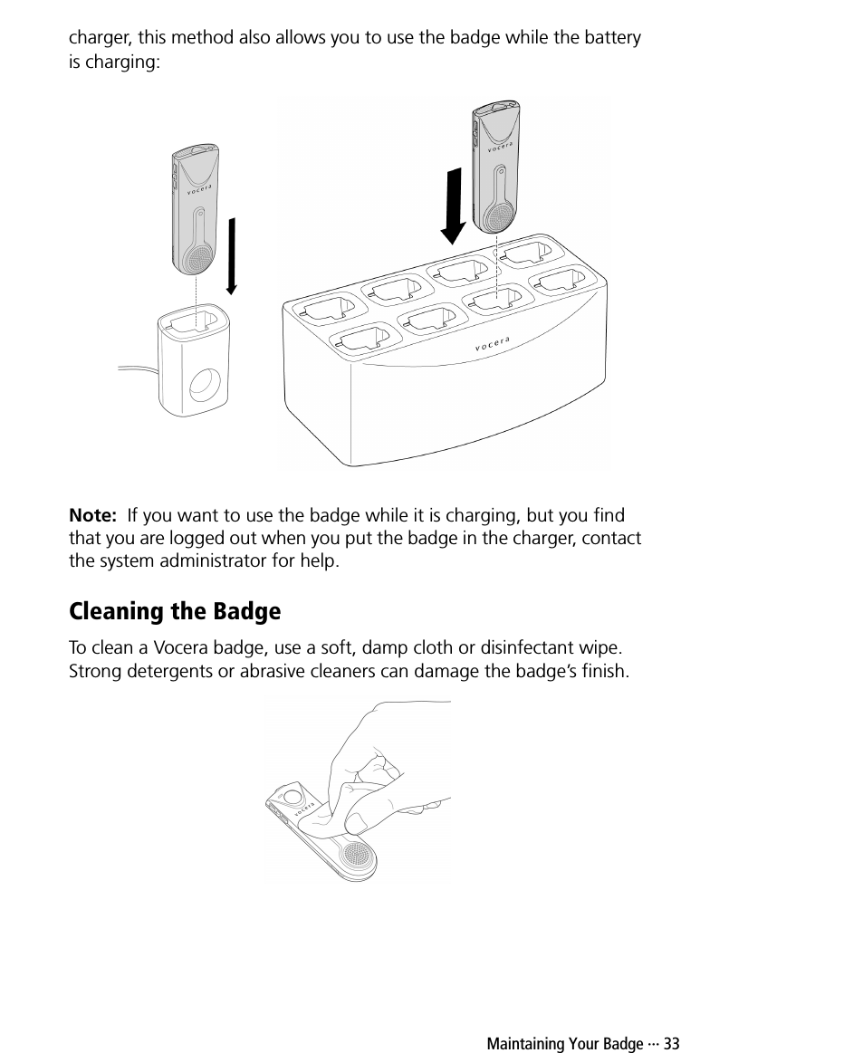  Maintaining Your Badge ··· 33charger, this method also allows you to use the badge while the battery is charging:Note:  If you want to use the badge while it is charging, but you find that you are logged out when you put the badge in the charger, contact the system administrator for help.Cleaning the BadgeTo clean a Vocera badge, use a soft, damp cloth or disinfectant wipe. Strong detergents or abrasive cleaners can damage the badge’s finish. 