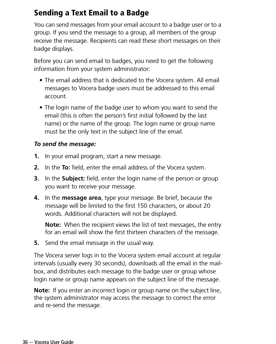 36 ··· Vocera User GuideSending a Text Email to a BadgeYou can send messages from your email account to a badge user or to a group. If you send the message to a group, all members of the group receive the message. Recipients can read these short messages on their badge displays. Before you can send email to badges, you need to get the following information from your system administrator:• The email address that is dedicated to the Vocera system. All email messages to Vocera badge users must be addressed to this email account.• The login name of the badge user to whom you want to send the email (this is often the person’s first initial followed by the last name) or the name of the group. The login name or group name must be the only text in the subject line of the email.To send the message:1. In your email program, start a new message.2. In the To: field, enter the email address of the Vocera system.3. In the Subject: field, enter the login name of the person or group you want to receive your message.4. In the message area, type your message. Be brief, because the message will be limited to the first 150 characters, or about 20 words. Additional characters will not be displayed.Note:  When the recipient views the list of text messages, the entry for an email will show the first thirteen characters of the message.5. Send the email message in the usual way.The Vocera server logs in to the Vocera system email account at regular intervals (usually every 30 seconds), downloads all the email in the mail-box, and distributes each message to the badge user or group whose login name or group name appears on the subject line of the message. Note:  If you enter an incorrect login or group name on the subject line, the system administrator may access the message to correct the error and re-send the message. 