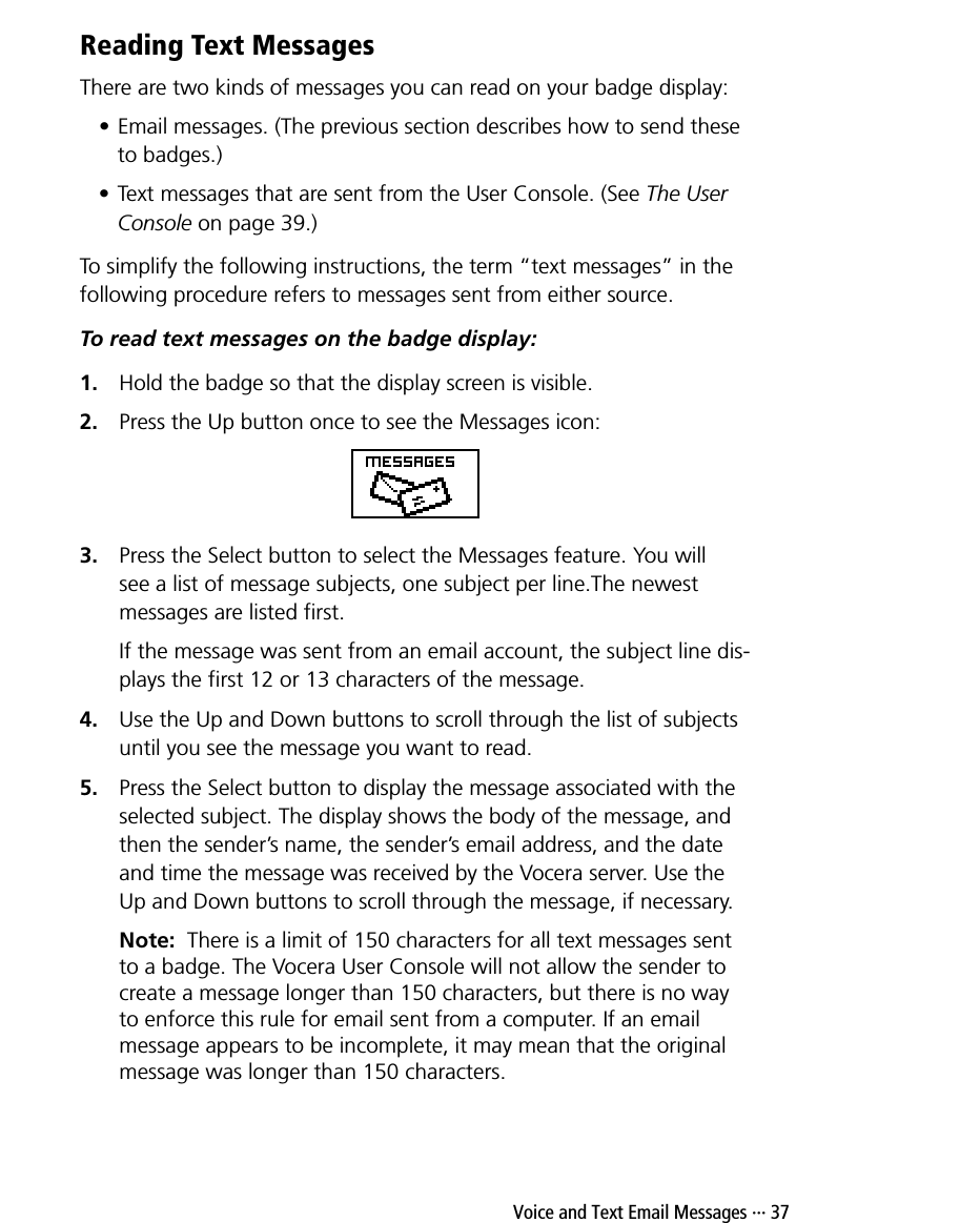  Voice and Text Email Messages ··· 37Reading Text MessagesThere are two kinds of messages you can read on your badge display: • Email messages. (The previous section describes how to send these to badges.)• Text messages that are sent from the User Console. (See The User Console on page 39.) To simplify the following instructions, the term “text messages” in the following procedure refers to messages sent from either source.To read text messages on the badge display:1. Hold the badge so that the display screen is visible.2. Press the Up button once to see the Messages icon:3. Press the Select button to select the Messages feature. You will see a list of message subjects, one subject per line.The newest messages are listed first.If the message was sent from an email account, the subject line dis-plays the first 12 or 13 characters of the message.4. Use the Up and Down buttons to scroll through the list of subjects until you see the message you want to read.5. Press the Select button to display the message associated with the selected subject. The display shows the body of the message, and then the sender’s name, the sender’s email address, and the date and time the message was received by the Vocera server. Use the Up and Down buttons to scroll through the message, if necessary.Note:  There is a limit of 150 characters for all text messages sent to a badge. The Vocera User Console will not allow the sender to create a message longer than 150 characters, but there is no way to enforce this rule for email sent from a computer. If an email message appears to be incomplete, it may mean that the original message was longer than 150 characters.