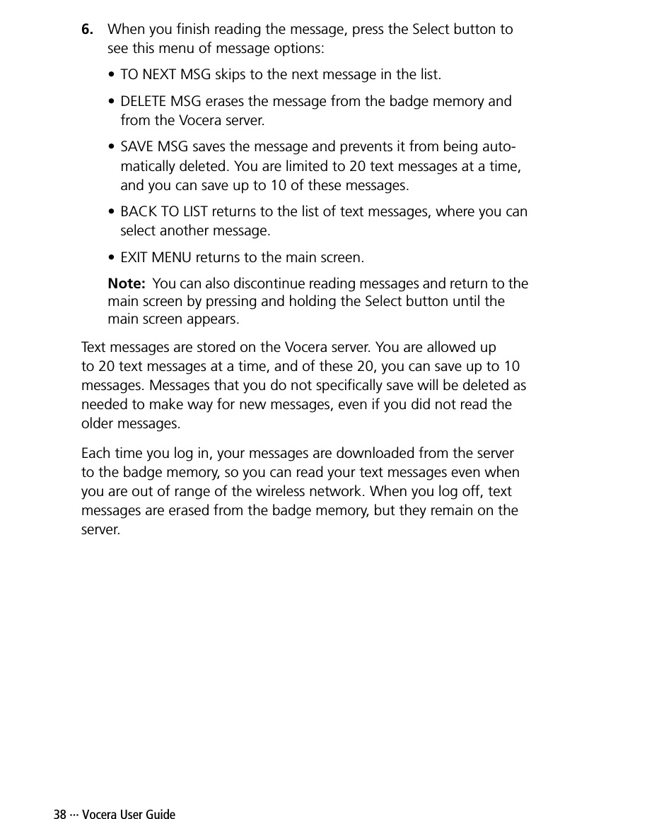 38 ··· Vocera User Guide6. When you finish reading the message, press the Select button to see this menu of message options:• TO NEXT MSG skips to the next message in the list.• DELETE MSG erases the message from the badge memory and from the Vocera server.• SAVE MSG saves the message and prevents it from being auto-matically deleted. You are limited to 20 text messages at a time, and you can save up to 10 of these messages.• BACK TO LIST returns to the list of text messages, where you can select another message.• EXIT MENU returns to the main screen.Note:  You can also discontinue reading messages and return to the main screen by pressing and holding the Select button until the main screen appears.Text messages are stored on the Vocera server. You are allowed up to 20 text messages at a time, and of these 20, you can save up to 10 messages. Messages that you do not specifically save will be deleted as needed to make way for new messages, even if you did not read the older messages.Each time you log in, your messages are downloaded from the server to the badge memory, so you can read your text messages even when you are out of range of the wireless network. When you log off, text messages are erased from the badge memory, but they remain on the server.