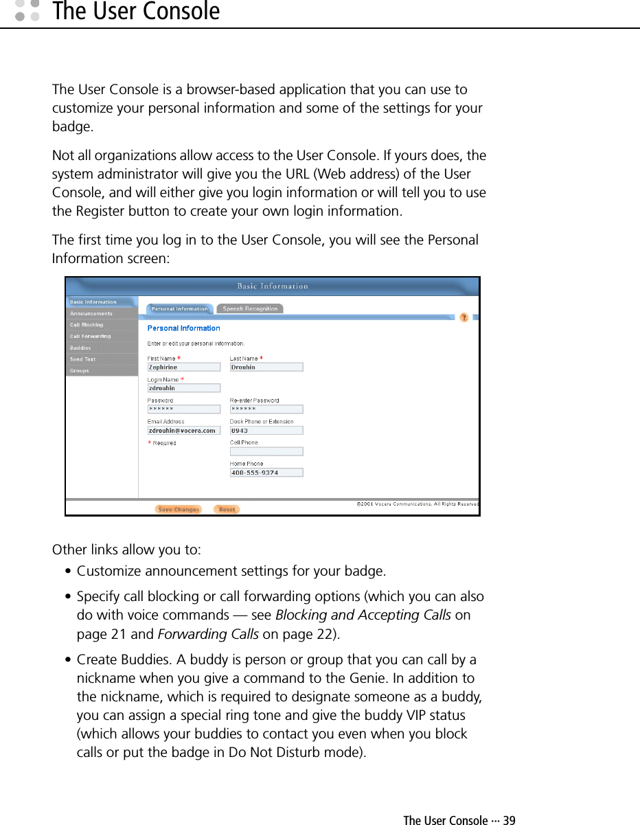  The User Console ··· 39The User ConsoleThe User Console is a browser-based application that you can use to customize your personal information and some of the settings for your badge. Not all organizations allow access to the User Console. If yours does, the system administrator will give you the URL (Web address) of the User Console, and will either give you login information or will tell you to use the Register button to create your own login information.The first time you log in to the User Console, you will see the Personal Information screen:Other links allow you to:• Customize announcement settings for your badge.• Specify call blocking or call forwarding options (which you can also do with voice commands — see Blocking and Accepting Calls on page 21 and Forwarding Calls on page 22).• Create Buddies. A buddy is person or group that you can call by a nickname when you give a command to the Genie. In addition to the nickname, which is required to designate someone as a buddy, you can assign a special ring tone and give the buddy VIP status (which allows your buddies to contact you even when you block calls or put the badge in Do Not Disturb mode). 