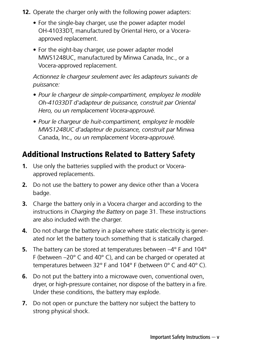 Important Safety Instructions ··· v12. Operate the charger only with the following power adapters:• For the single-bay charger, use the power adapter model OH-41033DT, manufactured by Oriental Hero, or a Vocera-approved replacement.• For the eight-bay charger, use power adapter model MWS1248UC, manufactured by Minwa Canada, Inc., or a Vocera-approved replacement.Actionnez le chargeur seulement avec les adapteurs suivants de puissance: • Pour le chargeur de simple-compartiment, employez le modèle Oh-41033DT d&apos;adapteur de puissance, construit par Oriental Hero, ou un remplacement Vocera-approuvé. • Pour le chargeur de huit-compartiment, employez le modèle MWS1248UC d&apos;adapteur de puissance, construit par Minwa Canada, Inc., ou un remplacement Vocera-approuvé. Additional Instructions Related to Battery Safety1. Use only the batteries supplied with the product or Vocera-approved replacements.2. Do not use the battery to power any device other than a Vocera badge.3. Charge the battery only in a Vocera charger and according to the instructions in Charging the Battery on page 31. These instructions are also included with the charger.4. Do not charge the battery in a place where static electricity is gener-ated nor let the battery touch something that is statically charged.5. The battery can be stored at temperatures between –4° F and 104° F (between –20° C and 40° C), and can be charged or operated at temperatures between 32° F and 104° F (between 0° C and 40° C). 6. Do not put the battery into a microwave oven, conventional oven, dryer, or high-pressure container, nor dispose of the battery in a fire. Under these conditions, the battery may explode.7. Do not open or puncture the battery nor subject the battery to strong physical shock.