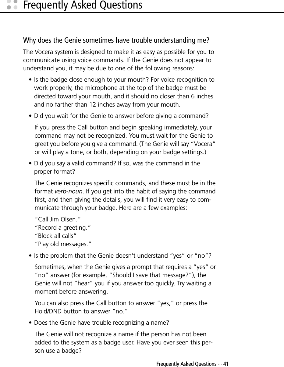  Frequently Asked Questions ··· 41Frequently Asked QuestionsWhy does the Genie sometimes have trouble understanding me?The Vocera system is designed to make it as easy as possible for you to communicate using voice commands. If the Genie does not appear to understand you, it may be due to one of the following reasons:• Is the badge close enough to your mouth? For voice recognition to work properly, the microphone at the top of the badge must be directed toward your mouth, and it should no closer than 6 inches and no farther than 12 inches away from your mouth.• Did you wait for the Genie to answer before giving a command?If you press the Call button and begin speaking immediately, your command may not be recognized. You must wait for the Genie to greet you before you give a command. (The Genie will say “Vocera” or will play a tone, or both, depending on your badge settings.)• Did you say a valid command? If so, was the command in the proper format?The Genie recognizes specific commands, and these must be in the format verb-noun. If you get into the habit of saying the command first, and then giving the details, you will find it very easy to com-municate through your badge. Here are a few examples:“Call Jim Olsen.”“Record a greeting.”“Block all calls”“Play old messages.”• Is the problem that the Genie doesn’t understand “yes” or “no”?Sometimes, when the Genie gives a prompt that requires a “yes” or “no” answer (for example, “Should I save that message?”), the Genie will not “hear” you if you answer too quickly. Try waiting a moment before answering.You can also press the Call button to answer “yes,” or press the Hold/DND button to answer “no.”• Does the Genie have trouble recognizing a name?The Genie will not recognize a name if the person has not been added to the system as a badge user. Have you ever seen this per-son use a badge? 