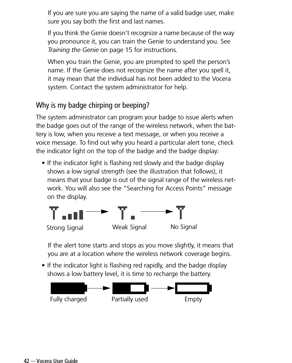 42 ··· Vocera User GuideIf you are sure you are saying the name of a valid badge user, make sure you say both the first and last names.If you think the Genie doesn’t recognize a name because of the way you pronounce it, you can train the Genie to understand you. See Training the Genie on page 15 for instructions.When you train the Genie, you are prompted to spell the person’s name. If the Genie does not recognize the name after you spell it,it may mean that the individual has not been added to the Vocera system. Contact the system administrator for help.Why is my badge chirping or beeping?The system administrator can program your badge to issue alerts when the badge goes out of the range of the wireless network, when the bat-tery is low, when you receive a text message, or when you receive a voice message. To find out why you heard a particular alert tone, check the indicator light on the top of the badge and the badge display:• If the indicator light is flashing red slowly and the badge display shows a low signal strength (see the illustration that follows), it means that your badge is out of the signal range of the wireless net-work. You will also see the “Searching for Access Points” message on the display. If the alert tone starts and stops as you move slightly, it means that you are at a location where the wireless network coverage begins.• If the indicator light is flashing red rapidly, and the badge display shows a low battery level, it is time to recharge the battery.Strong Signal Weak Signal No SignalFully charged Partially used Empty