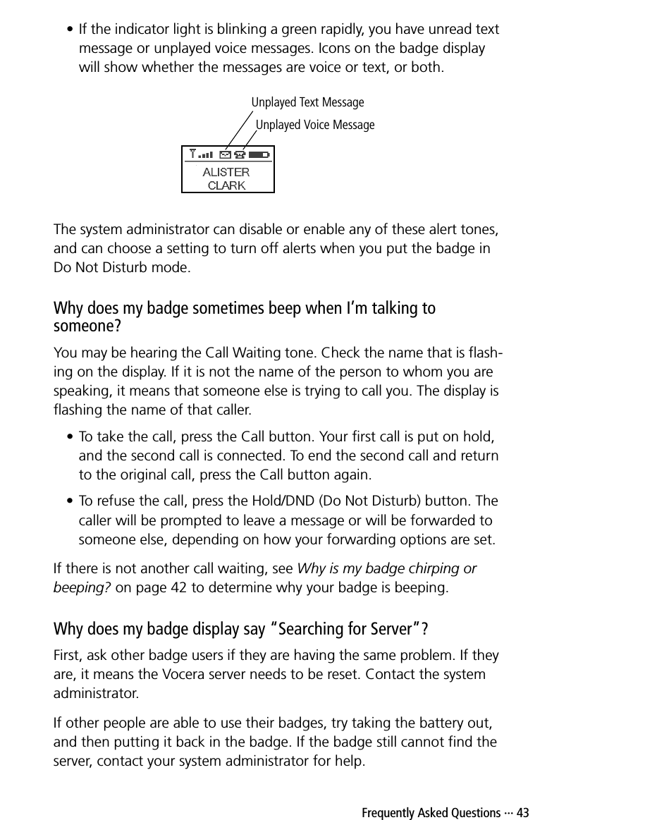  Frequently Asked Questions ··· 43• If the indicator light is blinking a green rapidly, you have unread text message or unplayed voice messages. Icons on the badge display will show whether the messages are voice or text, or both.The system administrator can disable or enable any of these alert tones, and can choose a setting to turn off alerts when you put the badge in Do Not Disturb mode.Why does my badge sometimes beep when I’m talking to someone?You may be hearing the Call Waiting tone. Check the name that is flash-ing on the display. If it is not the name of the person to whom you are speaking, it means that someone else is trying to call you. The display is flashing the name of that caller. • To take the call, press the Call button. Your first call is put on hold, and the second call is connected. To end the second call and return to the original call, press the Call button again.• To refuse the call, press the Hold/DND (Do Not Disturb) button. The caller will be prompted to leave a message or will be forwarded to someone else, depending on how your forwarding options are set.If there is not another call waiting, see Why is my badge chirping or beeping? on page 42 to determine why your badge is beeping.Why does my badge display say “Searching for Server”?First, ask other badge users if they are having the same problem. If they are, it means the Vocera server needs to be reset. Contact the system administrator.If other people are able to use their badges, try taking the battery out, and then putting it back in the badge. If the badge still cannot find the server, contact your system administrator for help.Unplayed Voice MessageUnplayed Text Message