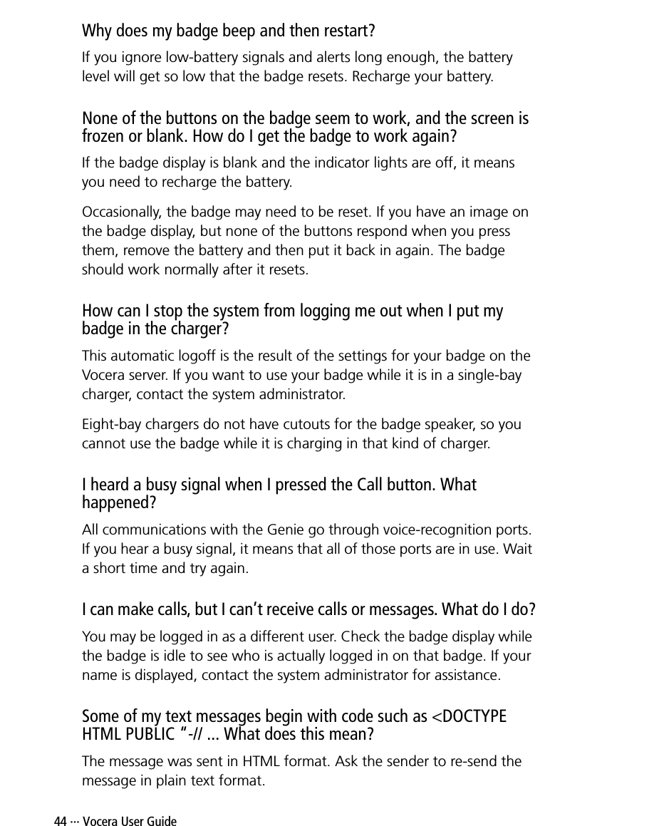 44 ··· Vocera User GuideWhy does my badge beep and then restart?If you ignore low-battery signals and alerts long enough, the battery level will get so low that the badge resets. Recharge your battery.None of the buttons on the badge seem to work, and the screen is frozen or blank. How do I get the badge to work again?If the badge display is blank and the indicator lights are off, it means you need to recharge the battery.Occasionally, the badge may need to be reset. If you have an image on the badge display, but none of the buttons respond when you press them, remove the battery and then put it back in again. The badge should work normally after it resets.How can I stop the system from logging me out when I put my badge in the charger?This automatic logoff is the result of the settings for your badge on the Vocera server. If you want to use your badge while it is in a single-bay charger, contact the system administrator. Eight-bay chargers do not have cutouts for the badge speaker, so you cannot use the badge while it is charging in that kind of charger.I heard a busy signal when I pressed the Call button. What happened?All communications with the Genie go through voice-recognition ports. If you hear a busy signal, it means that all of those ports are in use. Wait a short time and try again.I can make calls, but I can’t receive calls or messages. What do I do?You may be logged in as a different user. Check the badge display while the badge is idle to see who is actually logged in on that badge. If your name is displayed, contact the system administrator for assistance.Some of my text messages begin with code such as &lt;DOCTYPE HTML PUBLIC “-// ... What does this mean?The message was sent in HTML format. Ask the sender to re-send the message in plain text format.